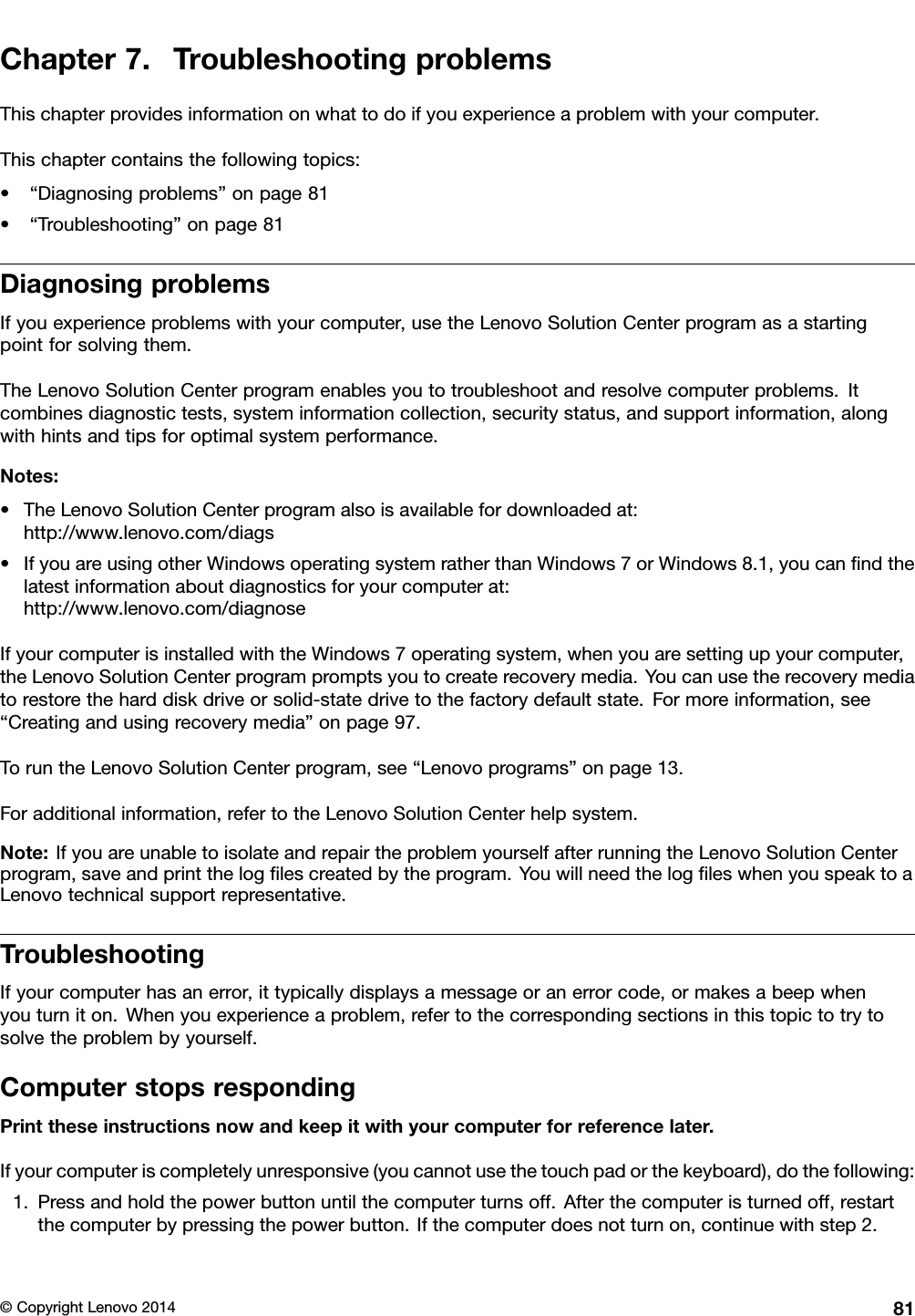 Chapter7.TroubleshootingproblemsThischapterprovidesinformationonwhattodoifyouexperienceaproblemwithyourcomputer.Thischaptercontainsthefollowingtopics:•“Diagnosingproblems”onpage81•“Troubleshooting”onpage81DiagnosingproblemsIfyouexperienceproblemswithyourcomputer,usetheLenovoSolutionCenterprogramasastartingpointforsolvingthem.TheLenovoSolutionCenterprogramenablesyoutotroubleshootandresolvecomputerproblems.Itcombinesdiagnostictests,systeminformationcollection,securitystatus,andsupportinformation,alongwithhintsandtipsforoptimalsystemperformance.Notes:•TheLenovoSolutionCenterprogramalsoisavailablefordownloadedat:http://www.lenovo.com/diags•IfyouareusingotherWindowsoperatingsystemratherthanWindows7orWindows8.1,youcanﬁndthelatestinformationaboutdiagnosticsforyourcomputerat:http://www.lenovo.com/diagnoseIfyourcomputerisinstalledwiththeWindows7operatingsystem,whenyouaresettingupyourcomputer,theLenovoSolutionCenterprogrampromptsyoutocreaterecoverymedia.Youcanusetherecoverymediatorestoretheharddiskdriveorsolid-statedrivetothefactorydefaultstate.Formoreinformation,see“Creatingandusingrecoverymedia”onpage97.ToruntheLenovoSolutionCenterprogram,see“Lenovoprograms”onpage13.Foradditionalinformation,refertotheLenovoSolutionCenterhelpsystem.Note:IfyouareunabletoisolateandrepairtheproblemyourselfafterrunningtheLenovoSolutionCenterprogram,saveandprintthelogﬁlescreatedbytheprogram.YouwillneedthelogﬁleswhenyouspeaktoaLenovotechnicalsupportrepresentative.TroubleshootingIfyourcomputerhasanerror,ittypicallydisplaysamessageoranerrorcode,ormakesabeepwhenyouturniton.Whenyouexperienceaproblem,refertothecorrespondingsectionsinthistopictotrytosolvetheproblembyyourself.ComputerstopsrespondingPrinttheseinstructionsnowandkeepitwithyourcomputerforreferencelater.Ifyourcomputeriscompletelyunresponsive(youcannotusethetouchpadorthekeyboard),dothefollowing:1.Pressandholdthepowerbuttonuntilthecomputerturnsoff.Afterthecomputeristurnedoff,restartthecomputerbypressingthepowerbutton.Ifthecomputerdoesnotturnon,continuewithstep2.©CopyrightLenovo201481