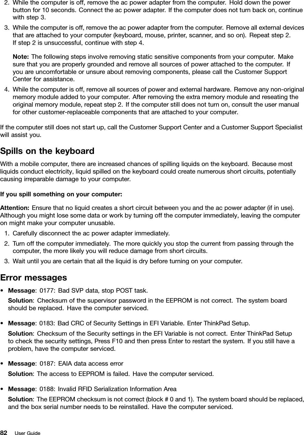 2.Whilethecomputerisoff,removetheacpoweradapterfromthecomputer.Holddownthepowerbuttonfor10seconds.Connecttheacpoweradapter.Ifthecomputerdoesnotturnbackon,continuewithstep3.3.Whilethecomputerisoff,removetheacpoweradapterfromthecomputer.Removeallexternaldevicesthatareattachedtoyourcomputer(keyboard,mouse,printer,scanner,andsoon).Repeatstep2.Ifstep2isunsuccessful,continuewithstep4.Note:Thefollowingstepsinvolveremovingstaticsensitivecomponentsfromyourcomputer.Makesurethatyouareproperlygroundedandremoveallsourcesofpowerattachedtothecomputer.Ifyouareuncomfortableorunsureaboutremovingcomponents,pleasecalltheCustomerSupportCenterforassistance.4.Whilethecomputerisoff,removeallsourcesofpowerandexternalhardware.Removeanynon-originalmemorymoduleaddedtoyourcomputer.Afterremovingtheextramemorymoduleandreseatingtheoriginalmemorymodule,repeatstep2.Ifthecomputerstilldoesnotturnon,consulttheusermanualforothercustomer-replaceablecomponentsthatareattachedtoyourcomputer.Ifthecomputerstilldoesnotstartup,calltheCustomerSupportCenterandaCustomerSupportSpecialistwillassistyou.SpillsonthekeyboardWithamobilecomputer,thereareincreasedchancesofspillingliquidsonthekeyboard.Becausemostliquidsconductelectricity,liquidspilledonthekeyboardcouldcreatenumerousshortcircuits,potentiallycausingirreparabledamagetoyourcomputer.Ifyouspillsomethingonyourcomputer:Attention:Ensurethatnoliquidcreatesashortcircuitbetweenyouandtheacpoweradapter(ifinuse).Althoughyoumightlosesomedataorworkbyturningoffthecomputerimmediately,leavingthecomputeronmightmakeyourcomputerunusable.1.Carefullydisconnecttheacpoweradapterimmediately.2.Turnoffthecomputerimmediately.Themorequicklyyoustopthecurrentfrompassingthroughthecomputer,themorelikelyyouwillreducedamagefromshortcircuits.3.Waituntilyouarecertainthatalltheliquidisdrybeforeturningonyourcomputer.Errormessages•Message:0177:BadSVPdata,stopPOSTtask.Solution:ChecksumofthesupervisorpasswordintheEEPROMisnotcorrect.Thesystemboardshouldbereplaced.Havethecomputerserviced.•Message:0183:BadCRCofSecuritySettingsinEFIVariable.EnterThinkPadSetup.Solution:ChecksumoftheSecuritysettingsintheEFIVariableisnotcorrect.EnterThinkPadSetuptocheckthesecuritysettings,PressF10andthenpressEntertorestartthesystem.Ifyoustillhaveaproblem,havethecomputerserviced.•Message:0187:EAIAdataaccesserrorSolution:TheaccesstoEEPROMisfailed.Havethecomputerserviced.•Message:0188:InvalidRFIDSerializationInformationAreaSolution:TheEEPROMchecksumisnotcorrect(block#0and1).Thesystemboardshouldbereplaced,andtheboxserialnumberneedstobereinstalled.Havethecomputerserviced.82UserGuide