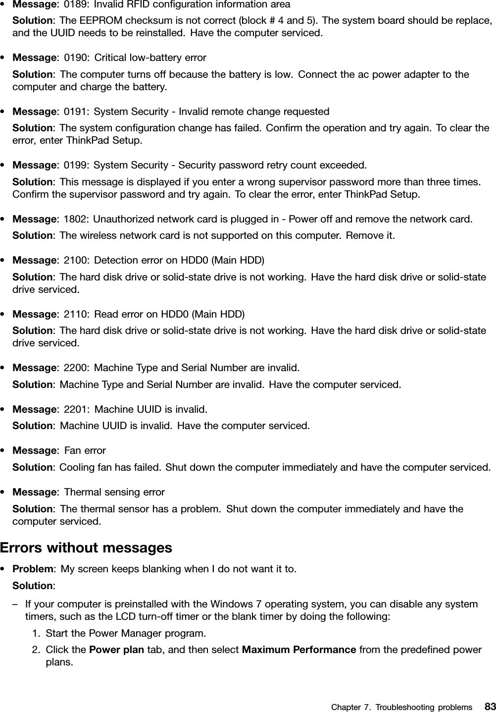 •Message:0189:InvalidRFIDconﬁgurationinformationareaSolution:TheEEPROMchecksumisnotcorrect(block#4and5).Thesystemboardshouldbereplace,andtheUUIDneedstobereinstalled.Havethecomputerserviced.•Message:0190:Criticallow-batteryerrorSolution:Thecomputerturnsoffbecausethebatteryislow.Connecttheacpoweradaptertothecomputerandchargethebattery.•Message:0191:SystemSecurity-InvalidremotechangerequestedSolution:Thesystemconﬁgurationchangehasfailed.Conﬁrmtheoperationandtryagain.Tocleartheerror,enterThinkPadSetup.•Message:0199:SystemSecurity-Securitypasswordretrycountexceeded.Solution:Thismessageisdisplayedifyouenterawrongsupervisorpasswordmorethanthreetimes.Conﬁrmthesupervisorpasswordandtryagain.Tocleartheerror,enterThinkPadSetup.•Message:1802:Unauthorizednetworkcardispluggedin-Poweroffandremovethenetworkcard.Solution:Thewirelessnetworkcardisnotsupportedonthiscomputer.Removeit.•Message:2100:DetectionerroronHDD0(MainHDD)Solution:Theharddiskdriveorsolid-statedriveisnotworking.Havetheharddiskdriveorsolid-statedriveserviced.•Message:2110:ReaderroronHDD0(MainHDD)Solution:Theharddiskdriveorsolid-statedriveisnotworking.Havetheharddiskdriveorsolid-statedriveserviced.•Message:2200:MachineTypeandSerialNumberareinvalid.Solution:MachineTypeandSerialNumberareinvalid.Havethecomputerserviced.•Message:2201:MachineUUIDisinvalid.Solution:MachineUUIDisinvalid.Havethecomputerserviced.•Message:FanerrorSolution:Coolingfanhasfailed.Shutdownthecomputerimmediatelyandhavethecomputerserviced.•Message:ThermalsensingerrorSolution:Thethermalsensorhasaproblem.Shutdownthecomputerimmediatelyandhavethecomputerserviced.Errorswithoutmessages•Problem:MyscreenkeepsblankingwhenIdonotwantitto.Solution:–IfyourcomputerispreinstalledwiththeWindows7operatingsystem,youcandisableanysystemtimers,suchastheLCDturn-offtimerortheblanktimerbydoingthefollowing:1.StartthePowerManagerprogram.2.ClickthePowerplantab,andthenselectMaximumPerformancefromthepredeﬁnedpowerplans.Chapter7.Troubleshootingproblems83