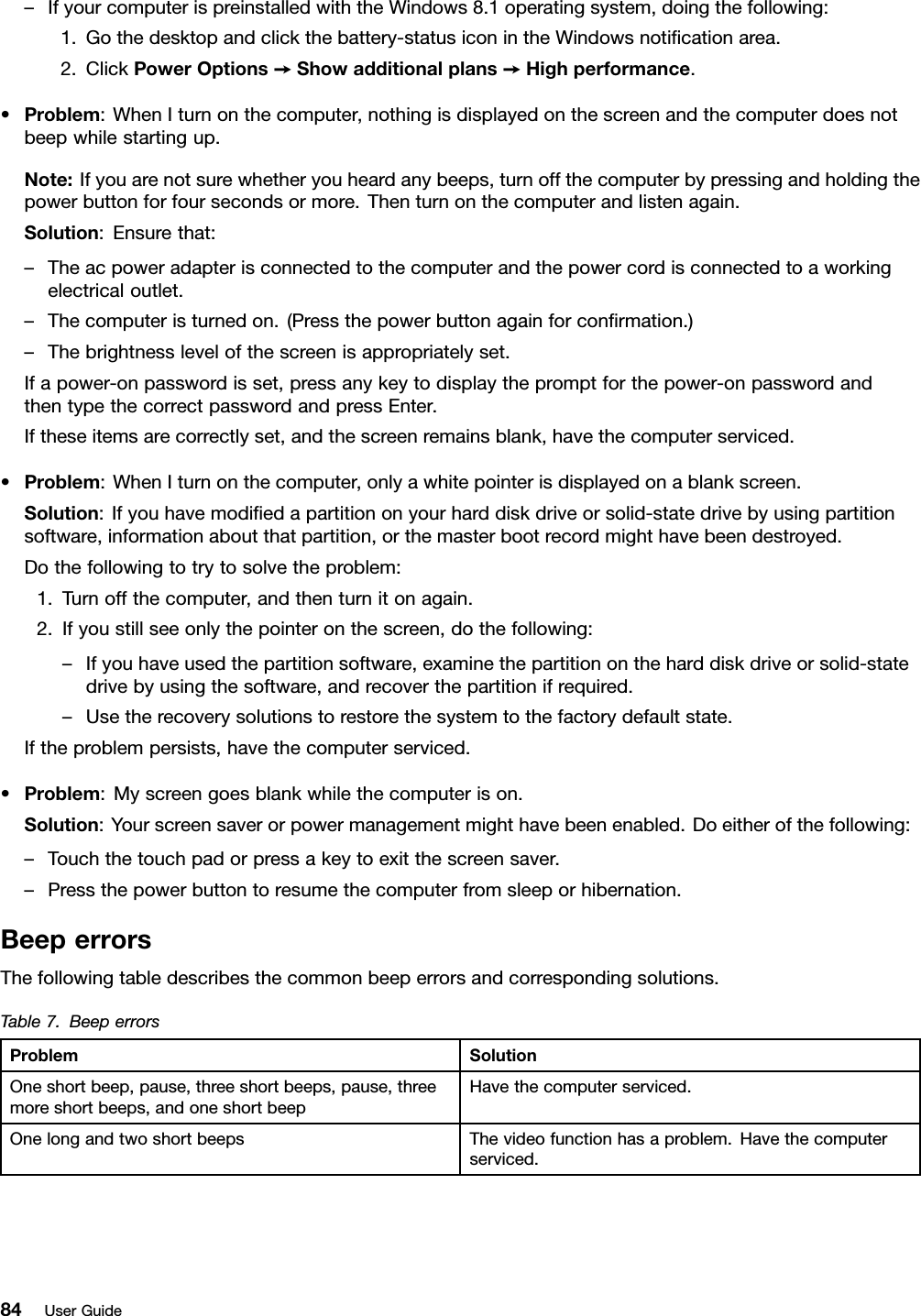 –IfyourcomputerispreinstalledwiththeWindows8.1operatingsystem,doingthefollowing:1.Gothedesktopandclickthebattery-statusiconintheWindowsnotiﬁcationarea.2.ClickPowerOptions➙Showadditionalplans➙Highperformance.•Problem:WhenIturnonthecomputer,nothingisdisplayedonthescreenandthecomputerdoesnotbeepwhilestartingup.Note:Ifyouarenotsurewhetheryouheardanybeeps,turnoffthecomputerbypressingandholdingthepowerbuttonforfoursecondsormore.Thenturnonthecomputerandlistenagain.Solution:Ensurethat:–Theacpoweradapterisconnectedtothecomputerandthepowercordisconnectedtoaworkingelectricaloutlet.–Thecomputeristurnedon.(Pressthepowerbuttonagainforconﬁrmation.)–Thebrightnesslevelofthescreenisappropriatelyset.Ifapower-onpasswordisset,pressanykeytodisplaythepromptforthepower-onpasswordandthentypethecorrectpasswordandpressEnter.Iftheseitemsarecorrectlyset,andthescreenremainsblank,havethecomputerserviced.•Problem:WhenIturnonthecomputer,onlyawhitepointerisdisplayedonablankscreen.Solution:Ifyouhavemodiﬁedapartitiononyourharddiskdriveorsolid-statedrivebyusingpartitionsoftware,informationaboutthatpartition,orthemasterbootrecordmighthavebeendestroyed.Dothefollowingtotrytosolvetheproblem:1.Turnoffthecomputer,andthenturnitonagain.2.Ifyoustillseeonlythepointeronthescreen,dothefollowing:–Ifyouhaveusedthepartitionsoftware,examinethepartitionontheharddiskdriveorsolid-statedrivebyusingthesoftware,andrecoverthepartitionifrequired.–Usetherecoverysolutionstorestorethesystemtothefactorydefaultstate.Iftheproblempersists,havethecomputerserviced.•Problem:Myscreengoesblankwhilethecomputerison.Solution:Yourscreensaverorpowermanagementmighthavebeenenabled.Doeitherofthefollowing:–Touchthetouchpadorpressakeytoexitthescreensaver.–Pressthepowerbuttontoresumethecomputerfromsleeporhibernation.BeeperrorsThefollowingtabledescribesthecommonbeeperrorsandcorrespondingsolutions.Table7.BeeperrorsProblemSolutionOneshortbeep,pause,threeshortbeeps,pause,threemoreshortbeeps,andoneshortbeepHavethecomputerserviced.OnelongandtwoshortbeepsThevideofunctionhasaproblem.Havethecomputerserviced.84UserGuide