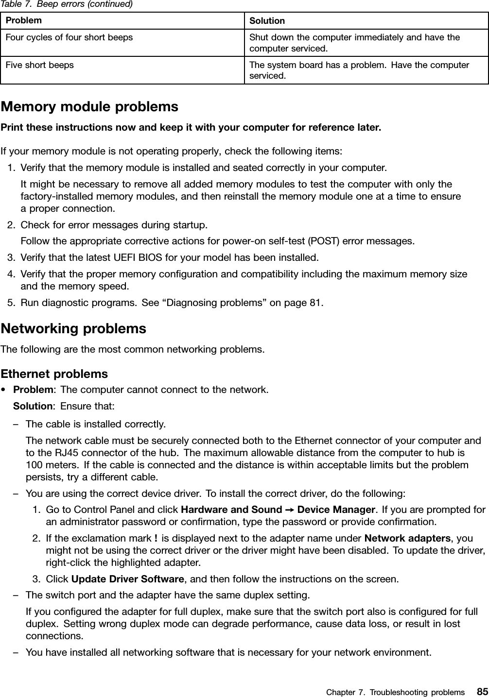 Table7.Beeperrors(continued)ProblemSolutionFourcyclesoffourshortbeepsShutdownthecomputerimmediatelyandhavethecomputerserviced.FiveshortbeepsThesystemboardhasaproblem.Havethecomputerserviced.MemorymoduleproblemsPrinttheseinstructionsnowandkeepitwithyourcomputerforreferencelater.Ifyourmemorymoduleisnotoperatingproperly,checkthefollowingitems:1.Verifythatthememorymoduleisinstalledandseatedcorrectlyinyourcomputer.Itmightbenecessarytoremovealladdedmemorymodulestotestthecomputerwithonlythefactory-installedmemorymodules,andthenreinstallthememorymoduleoneatatimetoensureaproperconnection.2.Checkforerrormessagesduringstartup.Followtheappropriatecorrectiveactionsforpower-onself-test(POST)errormessages.3.VerifythatthelatestUEFIBIOSforyourmodelhasbeeninstalled.4.Verifythatthepropermemoryconﬁgurationandcompatibilityincludingthemaximummemorysizeandthememoryspeed.5.Rundiagnosticprograms.See“Diagnosingproblems”onpage81.NetworkingproblemsThefollowingarethemostcommonnetworkingproblems.Ethernetproblems•Problem:Thecomputercannotconnecttothenetwork.Solution:Ensurethat:–Thecableisinstalledcorrectly.ThenetworkcablemustbesecurelyconnectedbothtotheEthernetconnectorofyourcomputerandtotheRJ45connectorofthehub.Themaximumallowabledistancefromthecomputertohubis100meters.Ifthecableisconnectedandthedistanceiswithinacceptablelimitsbuttheproblempersists,tryadifferentcable.–Youareusingthecorrectdevicedriver.Toinstallthecorrectdriver,dothefollowing:1.GotoControlPanelandclickHardwareandSound➙DeviceManager.Ifyouarepromptedforanadministratorpasswordorconﬁrmation,typethepasswordorprovideconﬁrmation.2.Iftheexclamationmark!isdisplayednexttotheadapternameunderNetworkadapters,youmightnotbeusingthecorrectdriverorthedrivermighthavebeendisabled.Toupdatethedriver,right-clickthehighlightedadapter.3.ClickUpdateDriverSoftware,andthenfollowtheinstructionsonthescreen.–Theswitchportandtheadapterhavethesameduplexsetting.Ifyouconﬁguredtheadapterforfullduplex,makesurethattheswitchportalsoisconﬁguredforfullduplex.Settingwrongduplexmodecandegradeperformance,causedataloss,orresultinlostconnections.–Youhaveinstalledallnetworkingsoftwarethatisnecessaryforyournetworkenvironment.Chapter7.Troubleshootingproblems85