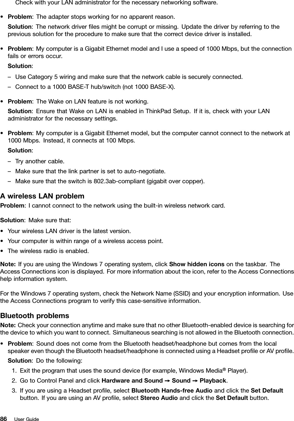 CheckwithyourLANadministratorforthenecessarynetworkingsoftware.•Problem:Theadapterstopsworkingfornoapparentreason.Solution:Thenetworkdriverﬁlesmightbecorruptormissing.Updatethedriverbyreferringtotheprevioussolutionfortheproceduretomakesurethatthecorrectdevicedriverisinstalled.•Problem:MycomputerisaGigabitEthernetmodelandIuseaspeedof1000Mbps,buttheconnectionfailsorerrorsoccur.Solution:–UseCategory5wiringandmakesurethatthenetworkcableissecurelyconnected.–Connecttoa1000BASE-Thub/switch(not1000BASE-X).•Problem:TheWakeonLANfeatureisnotworking.Solution:EnsurethatWakeonLANisenabledinThinkPadSetup.Ifitis,checkwithyourLANadministratorforthenecessarysettings.•Problem:MycomputerisaGigabitEthernetmodel,butthecomputercannotconnecttothenetworkat1000Mbps.Instead,itconnectsat100Mbps.Solution:–Tryanothercable.–Makesurethatthelinkpartnerissettoauto-negotiate.–Makesurethattheswitchis802.3ab-compliant(gigabitovercopper).AwirelessLANproblemProblem:Icannotconnecttothenetworkusingthebuilt-inwirelessnetworkcard.Solution:Makesurethat:•YourwirelessLANdriveristhelatestversion.•Yourcomputeriswithinrangeofawirelessaccesspoint.•Thewirelessradioisenabled.Note:IfyouareusingtheWindows7operatingsystem,clickShowhiddeniconsonthetaskbar.TheAccessConnectionsiconisdisplayed.Formoreinformationabouttheicon,refertotheAccessConnectionshelpinformationsystem.FortheWindows7operatingsystem,checktheNetworkName(SSID)andyourencryptioninformation.UsetheAccessConnectionsprogramtoverifythiscase-sensitiveinformation.BluetoothproblemsNote:CheckyourconnectionanytimeandmakesurethatnootherBluetooth-enableddeviceissearchingforthedevicetowhichyouwanttoconnect.SimultaneoussearchingisnotallowedintheBluetoothconnection.•Problem:SounddoesnotcomefromtheBluetoothheadset/headphonebutcomesfromthelocalspeakereventhoughtheBluetoothheadset/headphoneisconnectedusingaHeadsetproﬁleorAVproﬁle.Solution:Dothefollowing:1.Exittheprogramthatusesthesounddevice(forexample,WindowsMedia®Player).2.GotoControlPanelandclickHardwareandSound➙Sound➙Playback.3.IfyouareusingaHeadsetproﬁle,selectBluetoothHands-freeAudioandclicktheSetDefaultbutton.IfyouareusinganAVproﬁle,selectStereoAudioandclicktheSetDefaultbutton.86UserGuide