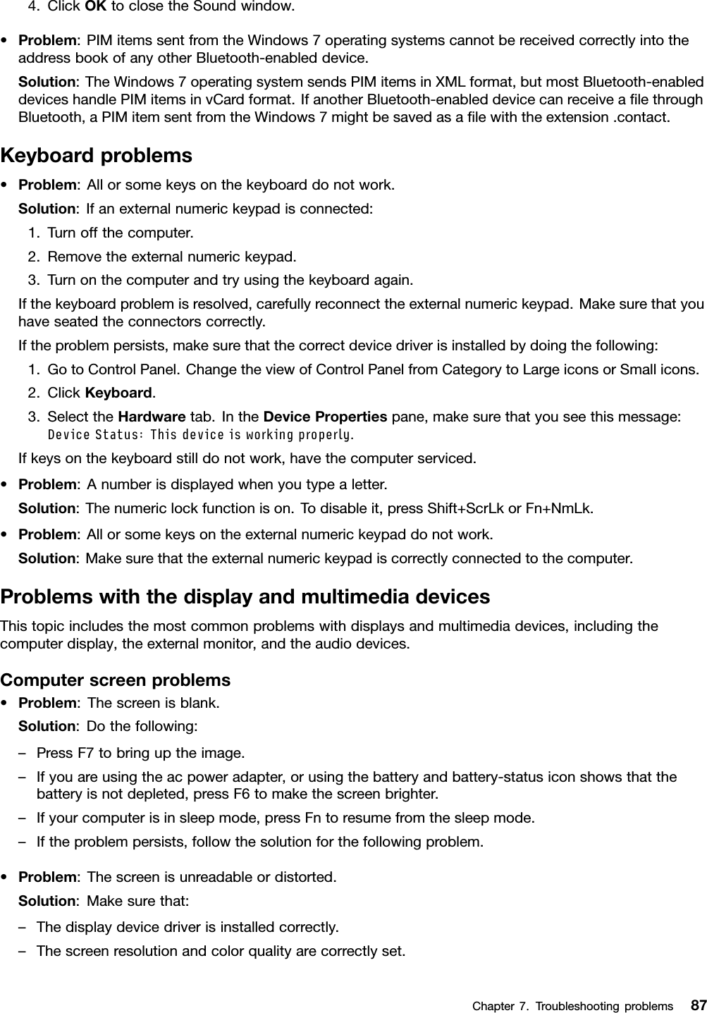 4.ClickOKtoclosetheSoundwindow.•Problem:PIMitemssentfromtheWindows7operatingsystemscannotbereceivedcorrectlyintotheaddressbookofanyotherBluetooth-enableddevice.Solution:TheWindows7operatingsystemsendsPIMitemsinXMLformat,butmostBluetooth-enableddeviceshandlePIMitemsinvCardformat.IfanotherBluetooth-enableddevicecanreceiveaﬁlethroughBluetooth,aPIMitemsentfromtheWindows7mightbesavedasaﬁlewiththeextension.contact.Keyboardproblems•Problem:Allorsomekeysonthekeyboarddonotwork.Solution:Ifanexternalnumerickeypadisconnected:1.Turnoffthecomputer.2.Removetheexternalnumerickeypad.3.Turnonthecomputerandtryusingthekeyboardagain.Ifthekeyboardproblemisresolved,carefullyreconnecttheexternalnumerickeypad.Makesurethatyouhaveseatedtheconnectorscorrectly.Iftheproblempersists,makesurethatthecorrectdevicedriverisinstalledbydoingthefollowing:1.GotoControlPanel.ChangetheviewofControlPanelfromCategorytoLargeiconsorSmallicons.2.ClickKeyboard.3.SelecttheHardwaretab.IntheDevicePropertiespane,makesurethatyouseethismessage:DeviceStatus:Thisdeviceisworkingproperly.Ifkeysonthekeyboardstilldonotwork,havethecomputerserviced.•Problem:Anumberisdisplayedwhenyoutypealetter.Solution:Thenumericlockfunctionison.Todisableit,pressShift+ScrLkorFn+NmLk.•Problem:Allorsomekeysontheexternalnumerickeypaddonotwork.Solution:Makesurethattheexternalnumerickeypadiscorrectlyconnectedtothecomputer.ProblemswiththedisplayandmultimediadevicesThistopicincludesthemostcommonproblemswithdisplaysandmultimediadevices,includingthecomputerdisplay,theexternalmonitor,andtheaudiodevices.Computerscreenproblems•Problem:Thescreenisblank.Solution:Dothefollowing:–PressF7tobringuptheimage.–Ifyouareusingtheacpoweradapter,orusingthebatteryandbattery-statusiconshowsthatthebatteryisnotdepleted,pressF6tomakethescreenbrighter.–Ifyourcomputerisinsleepmode,pressFntoresumefromthesleepmode.–Iftheproblempersists,followthesolutionforthefollowingproblem.•Problem:Thescreenisunreadableordistorted.Solution:Makesurethat:–Thedisplaydevicedriverisinstalledcorrectly.–Thescreenresolutionandcolorqualityarecorrectlyset.Chapter7.Troubleshootingproblems87