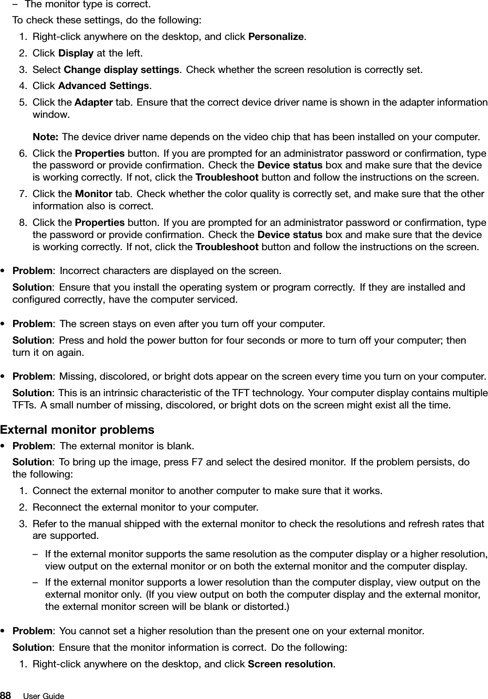 –Themonitortypeiscorrect.Tocheckthesesettings,dothefollowing:1.Right-clickanywhereonthedesktop,andclickPersonalize.2.ClickDisplayattheleft.3.SelectChangedisplaysettings.Checkwhetherthescreenresolutioniscorrectlyset.4.ClickAdvancedSettings.5.ClicktheAdaptertab.Ensurethatthecorrectdevicedrivernameisshownintheadapterinformationwindow.Note:Thedevicedrivernamedependsonthevideochipthathasbeeninstalledonyourcomputer.6.ClickthePropertiesbutton.Ifyouarepromptedforanadministratorpasswordorconﬁrmation,typethepasswordorprovideconﬁrmation.ChecktheDevicestatusboxandmakesurethatthedeviceisworkingcorrectly.Ifnot,clicktheTroubleshootbuttonandfollowtheinstructionsonthescreen.7.ClicktheMonitortab.Checkwhetherthecolorqualityiscorrectlyset,andmakesurethattheotherinformationalsoiscorrect.8.ClickthePropertiesbutton.Ifyouarepromptedforanadministratorpasswordorconﬁrmation,typethepasswordorprovideconﬁrmation.ChecktheDevicestatusboxandmakesurethatthedeviceisworkingcorrectly.Ifnot,clicktheTroubleshootbuttonandfollowtheinstructionsonthescreen.•Problem:Incorrectcharactersaredisplayedonthescreen.Solution:Ensurethatyouinstalltheoperatingsystemorprogramcorrectly.Iftheyareinstalledandconﬁguredcorrectly,havethecomputerserviced.•Problem:Thescreenstaysonevenafteryouturnoffyourcomputer.Solution:Pressandholdthepowerbuttonforfoursecondsormoretoturnoffyourcomputer;thenturnitonagain.•Problem:Missing,discolored,orbrightdotsappearonthescreeneverytimeyouturnonyourcomputer.Solution:ThisisanintrinsiccharacteristicoftheTFTtechnology.YourcomputerdisplaycontainsmultipleTFTs.Asmallnumberofmissing,discolored,orbrightdotsonthescreenmightexistallthetime.Externalmonitorproblems•Problem:Theexternalmonitorisblank.Solution:Tobringuptheimage,pressF7andselectthedesiredmonitor.Iftheproblempersists,dothefollowing:1.Connecttheexternalmonitortoanothercomputertomakesurethatitworks.2.Reconnecttheexternalmonitortoyourcomputer.3.Refertothemanualshippedwiththeexternalmonitortochecktheresolutionsandrefreshratesthataresupported.–Iftheexternalmonitorsupportsthesameresolutionasthecomputerdisplayorahigherresolution,viewoutputontheexternalmonitororonboththeexternalmonitorandthecomputerdisplay.–Iftheexternalmonitorsupportsalowerresolutionthanthecomputerdisplay,viewoutputontheexternalmonitoronly.(Ifyouviewoutputonboththecomputerdisplayandtheexternalmonitor,theexternalmonitorscreenwillbeblankordistorted.)•Problem:Youcannotsetahigherresolutionthanthepresentoneonyourexternalmonitor.Solution:Ensurethatthemonitorinformationiscorrect.Dothefollowing:1.Right-clickanywhereonthedesktop,andclickScreenresolution.88UserGuide