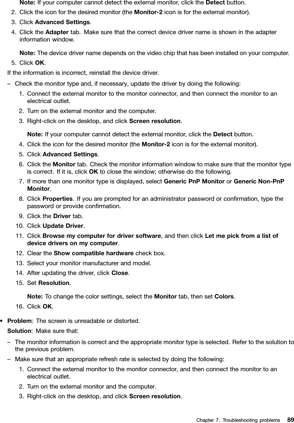 Note:Ifyourcomputercannotdetecttheexternalmonitor,clicktheDetectbutton.2.Clicktheiconforthedesiredmonitor(theMonitor-2iconisfortheexternalmonitor).3.ClickAdvancedSettings.4.ClicktheAdaptertab.Makesurethatthecorrectdevicedrivernameisshownintheadapterinformationwindow.Note:Thedevicedrivernamedependsonthevideochipthathasbeeninstalledonyourcomputer.5.ClickOK.Iftheinformationisincorrect,reinstallthedevicedriver.–Checkthemonitortypeand,ifnecessary,updatethedriverbydoingthefollowing:1.Connecttheexternalmonitortothemonitorconnector,andthenconnectthemonitortoanelectricaloutlet.2.Turnontheexternalmonitorandthecomputer.3.Right-clickonthedesktop,andclickScreenresolution.Note:Ifyourcomputercannotdetecttheexternalmonitor,clicktheDetectbutton.4.Clicktheiconforthedesiredmonitor(theMonitor-2iconisfortheexternalmonitor).5.ClickAdvancedSettings.6.ClicktheMonitortab.Checkthemonitorinformationwindowtomakesurethatthemonitortypeiscorrect.Ifitis,clickOKtoclosethewindow;otherwisedothefollowing.7.Ifmorethanonemonitortypeisdisplayed,selectGenericPnPMonitororGenericNon-PnPMonitor.8.ClickProperties.Ifyouarepromptedforanadministratorpasswordorconﬁrmation,typethepasswordorprovideconﬁrmation.9.ClicktheDrivertab.10.ClickUpdateDriver.11.ClickBrowsemycomputerfordriversoftware,andthenclickLetmepickfromalistofdevicedriversonmycomputer.12.CleartheShowcompatiblehardwarecheckbox.13.Selectyourmonitormanufacturerandmodel.14.Afterupdatingthedriver,clickClose.15.SetResolution.Note:Tochangethecolorsettings,selecttheMonitortab,thensetColors.16.ClickOK.•Problem:Thescreenisunreadableordistorted.Solution:Makesurethat:–Themonitorinformationiscorrectandtheappropriatemonitortypeisselected.Refertothesolutiontothepreviousproblem.–Makesurethatanappropriaterefreshrateisselectedbydoingthefollowing:1.Connecttheexternalmonitortothemonitorconnector,andthenconnectthemonitortoanelectricaloutlet.2.Turnontheexternalmonitorandthecomputer.3.Right-clickonthedesktop,andclickScreenresolution.Chapter7.Troubleshootingproblems89