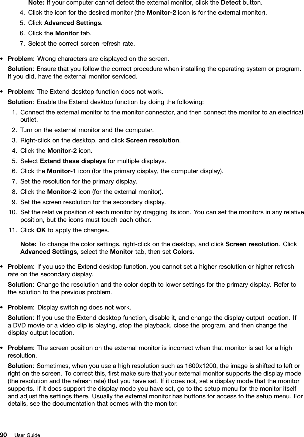 Note:Ifyourcomputercannotdetecttheexternalmonitor,clicktheDetectbutton.4.Clicktheiconforthedesiredmonitor(theMonitor-2iconisfortheexternalmonitor).5.ClickAdvancedSettings.6.ClicktheMonitortab.7.Selectthecorrectscreenrefreshrate.•Problem:Wrongcharactersaredisplayedonthescreen.Solution:Ensurethatyoufollowthecorrectprocedurewheninstallingtheoperatingsystemorprogram.Ifyoudid,havetheexternalmonitorserviced.•Problem:TheExtenddesktopfunctiondoesnotwork.Solution:EnabletheExtenddesktopfunctionbydoingthefollowing:1.Connecttheexternalmonitortothemonitorconnector,andthenconnectthemonitortoanelectricaloutlet.2.Turnontheexternalmonitorandthecomputer.3.Right-clickonthedesktop,andclickScreenresolution.4.ClicktheMonitor-2icon.5.SelectExtendthesedisplaysformultipledisplays.6.ClicktheMonitor-1icon(fortheprimarydisplay,thecomputerdisplay).7.Settheresolutionfortheprimarydisplay.8.ClicktheMonitor-2icon(fortheexternalmonitor).9.Setthescreenresolutionforthesecondarydisplay.10.Settherelativepositionofeachmonitorbydraggingitsicon.Youcansetthemonitorsinanyrelativeposition,buttheiconsmusttoucheachother.11.ClickOKtoapplythechanges.Note:Tochangethecolorsettings,right-clickonthedesktop,andclickScreenresolution.ClickAdvancedSettings,selecttheMonitortab,thensetColors.•Problem:IfyouusetheExtenddesktopfunction,youcannotsetahigherresolutionorhigherrefreshrateonthesecondarydisplay.Solution:Changetheresolutionandthecolordepthtolowersettingsfortheprimarydisplay.Refertothesolutiontothepreviousproblem.•Problem:Displayswitchingdoesnotwork.Solution:IfyouusetheExtenddesktopfunction,disableit,andchangethedisplayoutputlocation.IfaDVDmovieoravideoclipisplaying,stoptheplayback,closetheprogram,andthenchangethedisplayoutputlocation.•Problem:Thescreenpositionontheexternalmonitorisincorrectwhenthatmonitorissetforahighresolution.Solution:Sometimes,whenyouuseahighresolutionsuchas1600x1200,theimageisshiftedtoleftorrightonthescreen.Tocorrectthis,ﬁrstmakesurethatyourexternalmonitorsupportsthedisplaymode(theresolutionandtherefreshrate)thatyouhaveset.Ifitdoesnot,setadisplaymodethatthemonitorsupports.Ifitdoessupportthedisplaymodeyouhaveset,gotothesetupmenuforthemonitoritselfandadjustthesettingsthere.Usuallytheexternalmonitorhasbuttonsforaccesstothesetupmenu.Fordetails,seethedocumentationthatcomeswiththemonitor.90UserGuide