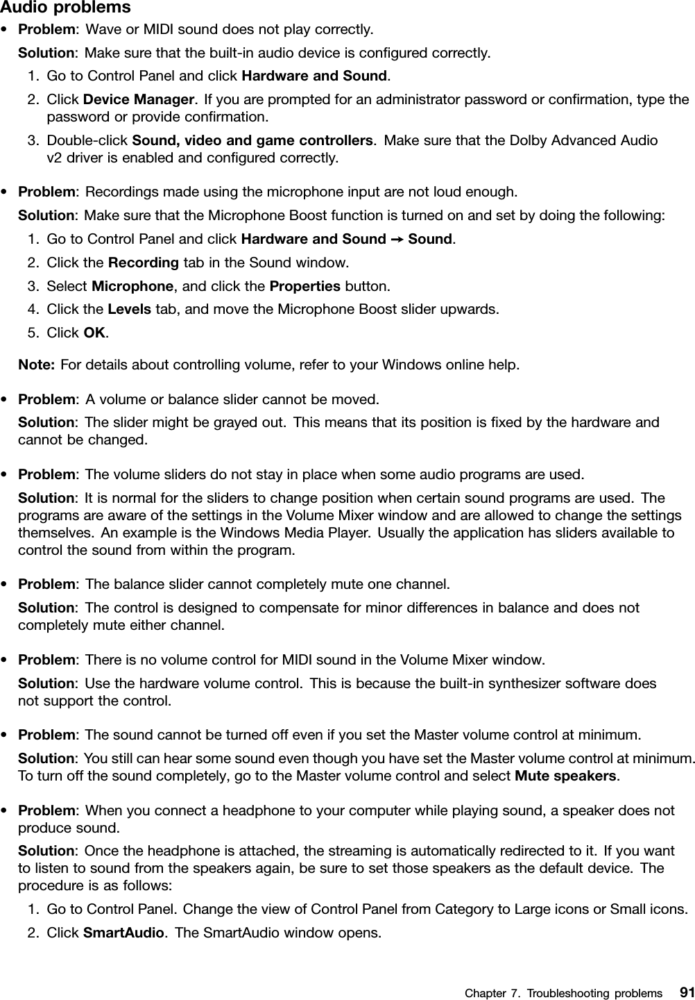 Audioproblems•Problem:WaveorMIDIsounddoesnotplaycorrectly.Solution:Makesurethatthebuilt-inaudiodeviceisconﬁguredcorrectly.1.GotoControlPanelandclickHardwareandSound.2.ClickDeviceManager.Ifyouarepromptedforanadministratorpasswordorconﬁrmation,typethepasswordorprovideconﬁrmation.3.Double-clickSound,videoandgamecontrollers.MakesurethattheDolbyAdvancedAudiov2driverisenabledandconﬁguredcorrectly.•Problem:Recordingsmadeusingthemicrophoneinputarenotloudenough.Solution:MakesurethattheMicrophoneBoostfunctionisturnedonandsetbydoingthefollowing:1.GotoControlPanelandclickHardwareandSound➙Sound.2.ClicktheRecordingtabintheSoundwindow.3.SelectMicrophone,andclickthePropertiesbutton.4.ClicktheLevelstab,andmovetheMicrophoneBoostsliderupwards.5.ClickOK.Note:Fordetailsaboutcontrollingvolume,refertoyourWindowsonlinehelp.•Problem:Avolumeorbalanceslidercannotbemoved.Solution:Theslidermightbegrayedout.Thismeansthatitspositionisﬁxedbythehardwareandcannotbechanged.•Problem:Thevolumeslidersdonotstayinplacewhensomeaudioprogramsareused.Solution:Itisnormalforthesliderstochangepositionwhencertainsoundprogramsareused.TheprogramsareawareofthesettingsintheVolumeMixerwindowandareallowedtochangethesettingsthemselves.AnexampleistheWindowsMediaPlayer.Usuallytheapplicationhasslidersavailabletocontrolthesoundfromwithintheprogram.•Problem:Thebalanceslidercannotcompletelymuteonechannel.Solution:Thecontrolisdesignedtocompensateforminordifferencesinbalanceanddoesnotcompletelymuteeitherchannel.•Problem:ThereisnovolumecontrolforMIDIsoundintheVolumeMixerwindow.Solution:Usethehardwarevolumecontrol.Thisisbecausethebuilt-insynthesizersoftwaredoesnotsupportthecontrol.•Problem:ThesoundcannotbeturnedoffevenifyousettheMastervolumecontrolatminimum.Solution:YoustillcanhearsomesoundeventhoughyouhavesettheMastervolumecontrolatminimum.Toturnoffthesoundcompletely,gototheMastervolumecontrolandselectMutespeakers.•Problem:Whenyouconnectaheadphonetoyourcomputerwhileplayingsound,aspeakerdoesnotproducesound.Solution:Oncetheheadphoneisattached,thestreamingisautomaticallyredirectedtoit.Ifyouwanttolistentosoundfromthespeakersagain,besuretosetthosespeakersasthedefaultdevice.Theprocedureisasfollows:1.GotoControlPanel.ChangetheviewofControlPanelfromCategorytoLargeiconsorSmallicons.2.ClickSmartAudio.TheSmartAudiowindowopens.Chapter7.Troubleshootingproblems91