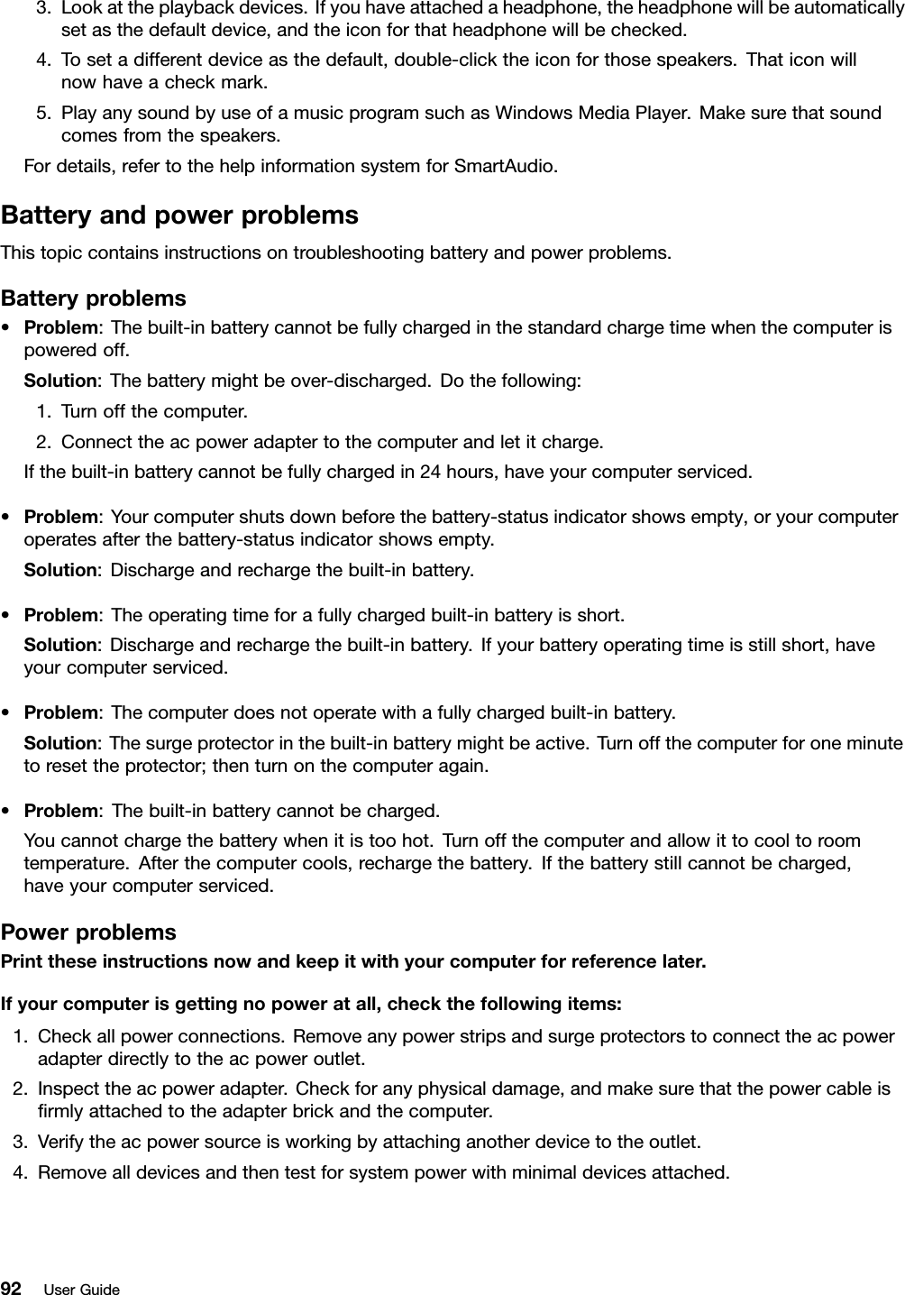 3.Lookattheplaybackdevices.Ifyouhaveattachedaheadphone,theheadphonewillbeautomaticallysetasthedefaultdevice,andtheiconforthatheadphonewillbechecked.4.Tosetadifferentdeviceasthedefault,double-clicktheiconforthosespeakers.Thaticonwillnowhaveacheckmark.5.PlayanysoundbyuseofamusicprogramsuchasWindowsMediaPlayer.Makesurethatsoundcomesfromthespeakers.Fordetails,refertothehelpinformationsystemforSmartAudio.BatteryandpowerproblemsThistopiccontainsinstructionsontroubleshootingbatteryandpowerproblems.Batteryproblems•Problem:Thebuilt-inbatterycannotbefullychargedinthestandardchargetimewhenthecomputerispoweredoff.Solution:Thebatterymightbeover-discharged.Dothefollowing:1.Turnoffthecomputer.2.Connecttheacpoweradaptertothecomputerandletitcharge.Ifthebuilt-inbatterycannotbefullychargedin24hours,haveyourcomputerserviced.•Problem:Yourcomputershutsdownbeforethebattery-statusindicatorshowsempty,oryourcomputeroperatesafterthebattery-statusindicatorshowsempty.Solution:Dischargeandrechargethebuilt-inbattery.•Problem:Theoperatingtimeforafullychargedbuilt-inbatteryisshort.Solution:Dischargeandrechargethebuilt-inbattery.Ifyourbatteryoperatingtimeisstillshort,haveyourcomputerserviced.•Problem:Thecomputerdoesnotoperatewithafullychargedbuilt-inbattery.Solution:Thesurgeprotectorinthebuilt-inbatterymightbeactive.Turnoffthecomputerforoneminutetoresettheprotector;thenturnonthecomputeragain.•Problem:Thebuilt-inbatterycannotbecharged.Youcannotchargethebatterywhenitistoohot.Turnoffthecomputerandallowittocooltoroomtemperature.Afterthecomputercools,rechargethebattery.Ifthebatterystillcannotbecharged,haveyourcomputerserviced.PowerproblemsPrinttheseinstructionsnowandkeepitwithyourcomputerforreferencelater.Ifyourcomputerisgettingnopoweratall,checkthefollowingitems:1.Checkallpowerconnections.Removeanypowerstripsandsurgeprotectorstoconnecttheacpoweradapterdirectlytotheacpoweroutlet.2.Inspecttheacpoweradapter.Checkforanyphysicaldamage,andmakesurethatthepowercableisﬁrmlyattachedtotheadapterbrickandthecomputer.3.Verifytheacpowersourceisworkingbyattachinganotherdevicetotheoutlet.4.Removealldevicesandthentestforsystempowerwithminimaldevicesattached.92UserGuide