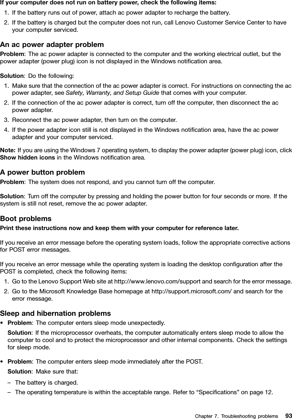 Ifyourcomputerdoesnotrunonbatterypower,checkthefollowingitems:1.Ifthebatteryrunsoutofpower,attachacpoweradaptertorechargethebattery.2.Ifthebatteryischargedbutthecomputerdoesnotrun,callLenovoCustomerServiceCentertohaveyourcomputerserviced.AnacpoweradapterproblemProblem:Theacpoweradapterisconnectedtothecomputerandtheworkingelectricaloutlet,butthepoweradapter(powerplug)iconisnotdisplayedintheWindowsnotiﬁcationarea.Solution:Dothefollowing:1.Makesurethattheconnectionoftheacpoweradapteriscorrect.Forinstructionsonconnectingtheacpoweradapter,seeSafety,Warranty,andSetupGuidethatcomeswithyourcomputer.2.Iftheconnectionoftheacpoweradapteriscorrect,turnoffthecomputer,thendisconnecttheacpoweradapter.3.Reconnecttheacpoweradapter,thenturnonthecomputer.4.IfthepoweradaptericonstillisnotdisplayedintheWindowsnotiﬁcationarea,havetheacpoweradapterandyourcomputerserviced.Note:IfyouareusingtheWindows7operatingsystem,todisplaythepoweradapter(powerplug)icon,clickShowhiddeniconsintheWindowsnotiﬁcationarea.ApowerbuttonproblemProblem:Thesystemdoesnotrespond,andyoucannotturnoffthecomputer.Solution:Turnoffthecomputerbypressingandholdingthepowerbuttonforfoursecondsormore.Ifthesystemisstillnotreset,removetheacpoweradapter.BootproblemsPrinttheseinstructionsnowandkeepthemwithyourcomputerforreferencelater.Ifyoureceiveanerrormessagebeforetheoperatingsystemloads,followtheappropriatecorrectiveactionsforPOSTerrormessages.IfyoureceiveanerrormessagewhiletheoperatingsystemisloadingthedesktopconﬁgurationafterthePOSTiscompleted,checkthefollowingitems:1.GototheLenovoSupportWebsiteathttp://www.lenovo.com/supportandsearchfortheerrormessage.2.GototheMicrosoftKnowledgeBasehomepageathttp://support.microsoft.com/andsearchfortheerrormessage.Sleepandhibernationproblems•Problem:Thecomputerenterssleepmodeunexpectedly.Solution:Ifthemicroprocessoroverheats,thecomputerautomaticallyenterssleepmodetoallowthecomputertocoolandtoprotectthemicroprocessorandotherinternalcomponents.Checkthesettingsforsleepmode.•Problem:ThecomputerenterssleepmodeimmediatelyafterthePOST.Solution:Makesurethat:–Thebatteryischarged.–Theoperatingtemperatureiswithintheacceptablerange.Referto“Speciﬁcations”onpage12.Chapter7.Troubleshootingproblems93