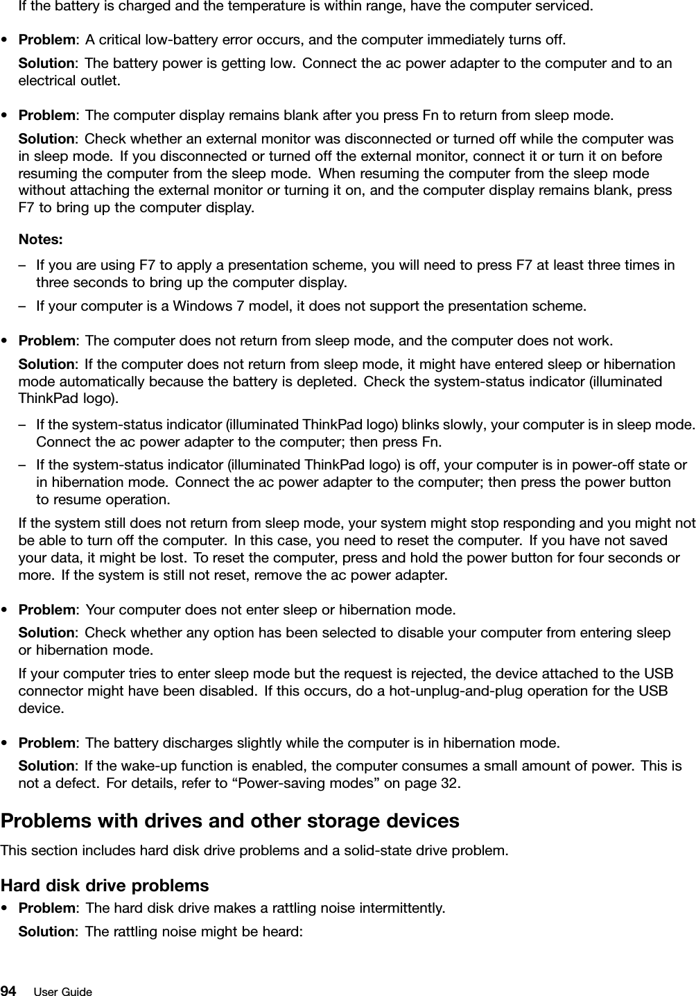 Ifthebatteryischargedandthetemperatureiswithinrange,havethecomputerserviced.•Problem:Acriticallow-batteryerroroccurs,andthecomputerimmediatelyturnsoff.Solution:Thebatterypowerisgettinglow.Connecttheacpoweradaptertothecomputerandtoanelectricaloutlet.•Problem:ThecomputerdisplayremainsblankafteryoupressFntoreturnfromsleepmode.Solution:Checkwhetheranexternalmonitorwasdisconnectedorturnedoffwhilethecomputerwasinsleepmode.Ifyoudisconnectedorturnedofftheexternalmonitor,connectitorturnitonbeforeresumingthecomputerfromthesleepmode.Whenresumingthecomputerfromthesleepmodewithoutattachingtheexternalmonitororturningiton,andthecomputerdisplayremainsblank,pressF7tobringupthecomputerdisplay.Notes:–IfyouareusingF7toapplyapresentationscheme,youwillneedtopressF7atleastthreetimesinthreesecondstobringupthecomputerdisplay.–IfyourcomputerisaWindows7model,itdoesnotsupportthepresentationscheme.•Problem:Thecomputerdoesnotreturnfromsleepmode,andthecomputerdoesnotwork.Solution:Ifthecomputerdoesnotreturnfromsleepmode,itmighthaveenteredsleeporhibernationmodeautomaticallybecausethebatteryisdepleted.Checkthesystem-statusindicator(illuminatedThinkPadlogo).–Ifthesystem-statusindicator(illuminatedThinkPadlogo)blinksslowly,yourcomputerisinsleepmode.Connecttheacpoweradaptertothecomputer;thenpressFn.–Ifthesystem-statusindicator(illuminatedThinkPadlogo)isoff,yourcomputerisinpower-offstateorinhibernationmode.Connecttheacpoweradaptertothecomputer;thenpressthepowerbuttontoresumeoperation.Ifthesystemstilldoesnotreturnfromsleepmode,yoursystemmightstoprespondingandyoumightnotbeabletoturnoffthecomputer.Inthiscase,youneedtoresetthecomputer.Ifyouhavenotsavedyourdata,itmightbelost.Toresetthecomputer,pressandholdthepowerbuttonforfoursecondsormore.Ifthesystemisstillnotreset,removetheacpoweradapter.•Problem:Yourcomputerdoesnotentersleeporhibernationmode.Solution:Checkwhetheranyoptionhasbeenselectedtodisableyourcomputerfromenteringsleeporhibernationmode.Ifyourcomputertriestoentersleepmodebuttherequestisrejected,thedeviceattachedtotheUSBconnectormighthavebeendisabled.Ifthisoccurs,doahot-unplug-and-plugoperationfortheUSBdevice.•Problem:Thebatterydischargesslightlywhilethecomputerisinhibernationmode.Solution:Ifthewake-upfunctionisenabled,thecomputerconsumesasmallamountofpower.Thisisnotadefect.Fordetails,referto“Power-savingmodes”onpage32.ProblemswithdrivesandotherstoragedevicesThissectionincludesharddiskdriveproblemsandasolid-statedriveproblem.Harddiskdriveproblems•Problem:Theharddiskdrivemakesarattlingnoiseintermittently.Solution:Therattlingnoisemightbeheard:94UserGuide