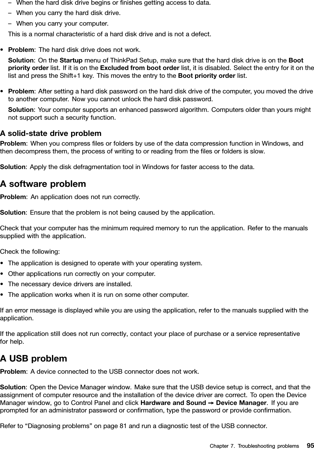 –Whentheharddiskdrivebeginsorﬁnishesgettingaccesstodata.–Whenyoucarrytheharddiskdrive.–Whenyoucarryyourcomputer.Thisisanormalcharacteristicofaharddiskdriveandisnotadefect.•Problem:Theharddiskdrivedoesnotwork.Solution:OntheStartupmenuofThinkPadSetup,makesurethattheharddiskdriveisontheBootpriorityorderlist.IfitisontheExcludedfrombootorderlist,itisdisabled.SelecttheentryforitonthelistandpresstheShift+1key.ThismovestheentrytotheBootpriorityorderlist.•Problem:Aftersettingaharddiskpasswordontheharddiskdriveofthecomputer,youmovedthedrivetoanothercomputer.Nowyoucannotunlocktheharddiskpassword.Solution:Yourcomputersupportsanenhancedpasswordalgorithm.Computersolderthanyoursmightnotsupportsuchasecurityfunction.Asolid-statedriveproblemProblem:WhenyoucompressﬁlesorfoldersbyuseofthedatacompressionfunctioninWindows,andthendecompressthem,theprocessofwritingtoorreadingfromtheﬁlesorfoldersisslow.Solution:ApplythediskdefragmentationtoolinWindowsforfasteraccesstothedata.AsoftwareproblemProblem:Anapplicationdoesnotruncorrectly.Solution:Ensurethattheproblemisnotbeingcausedbytheapplication.Checkthatyourcomputerhastheminimumrequiredmemorytoruntheapplication.Refertothemanualssuppliedwiththeapplication.Checkthefollowing:•Theapplicationisdesignedtooperatewithyouroperatingsystem.•Otherapplicationsruncorrectlyonyourcomputer.•Thenecessarydevicedriversareinstalled.•Theapplicationworkswhenitisrunonsomeothercomputer.Ifanerrormessageisdisplayedwhileyouareusingtheapplication,refertothemanualssuppliedwiththeapplication.Iftheapplicationstilldoesnotruncorrectly,contactyourplaceofpurchaseoraservicerepresentativeforhelp.AUSBproblemProblem:AdeviceconnectedtotheUSBconnectordoesnotwork.Solution:OpentheDeviceManagerwindow.MakesurethattheUSBdevicesetupiscorrect,andthattheassignmentofcomputerresourceandtheinstallationofthedevicedriverarecorrect.ToopentheDeviceManagerwindow,gotoControlPanelandclickHardwareandSound➙DeviceManager.Ifyouarepromptedforanadministratorpasswordorconﬁrmation,typethepasswordorprovideconﬁrmation.Referto“Diagnosingproblems”onpage81andrunadiagnostictestoftheUSBconnector.Chapter7.Troubleshootingproblems95