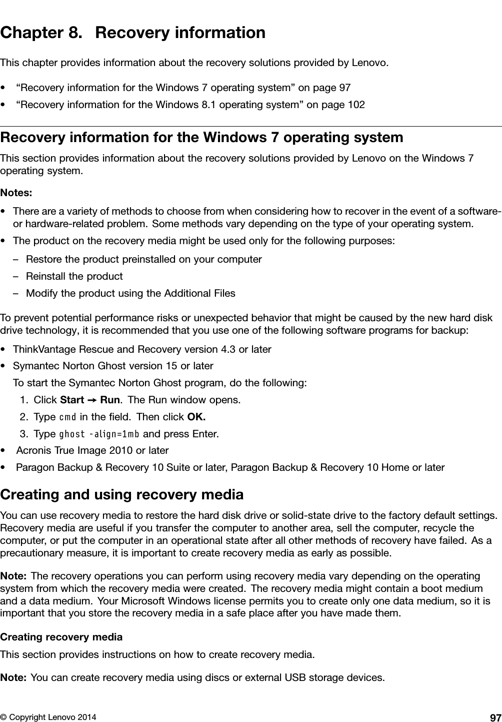 Chapter8.RecoveryinformationThischapterprovidesinformationabouttherecoverysolutionsprovidedbyLenovo.•“RecoveryinformationfortheWindows7operatingsystem”onpage97•“RecoveryinformationfortheWindows8.1operatingsystem”onpage102RecoveryinformationfortheWindows7operatingsystemThissectionprovidesinformationabouttherecoverysolutionsprovidedbyLenovoontheWindows7operatingsystem.Notes:•Thereareavarietyofmethodstochoosefromwhenconsideringhowtorecoverintheeventofasoftware-orhardware-relatedproblem.Somemethodsvarydependingonthetypeofyouroperatingsystem.•Theproductontherecoverymediamightbeusedonlyforthefollowingpurposes:–Restoretheproductpreinstalledonyourcomputer–Reinstalltheproduct–ModifytheproductusingtheAdditionalFilesTopreventpotentialperformancerisksorunexpectedbehaviorthatmightbecausedbythenewharddiskdrivetechnology,itisrecommendedthatyouuseoneofthefollowingsoftwareprogramsforbackup:•ThinkVantageRescueandRecoveryversion4.3orlater•SymantecNortonGhostversion15orlaterTostarttheSymantecNortonGhostprogram,dothefollowing:1.ClickStart➙Run.TheRunwindowopens.2.Typecmdintheﬁeld.ThenclickOK.3.Typeghost-align=1mbandpressEnter.•AcronisTrueImage2010orlater•ParagonBackup&amp;Recovery10Suiteorlater,ParagonBackup&amp;Recovery10HomeorlaterCreatingandusingrecoverymediaYoucanuserecoverymediatorestoretheharddiskdriveorsolid-statedrivetothefactorydefaultsettings.Recoverymediaareusefulifyoutransferthecomputertoanotherarea,sellthecomputer,recyclethecomputer,orputthecomputerinanoperationalstateafterallothermethodsofrecoveryhavefailed.Asaprecautionarymeasure,itisimportanttocreaterecoverymediaasearlyaspossible.Note:Therecoveryoperationsyoucanperformusingrecoverymediavarydependingontheoperatingsystemfromwhichtherecoverymediawerecreated.Therecoverymediamightcontainabootmediumandadatamedium.YourMicrosoftWindowslicensepermitsyoutocreateonlyonedatamedium,soitisimportantthatyoustoretherecoverymediainasafeplaceafteryouhavemadethem.CreatingrecoverymediaThissectionprovidesinstructionsonhowtocreaterecoverymedia.Note:YoucancreaterecoverymediausingdiscsorexternalUSBstoragedevices.©CopyrightLenovo201497