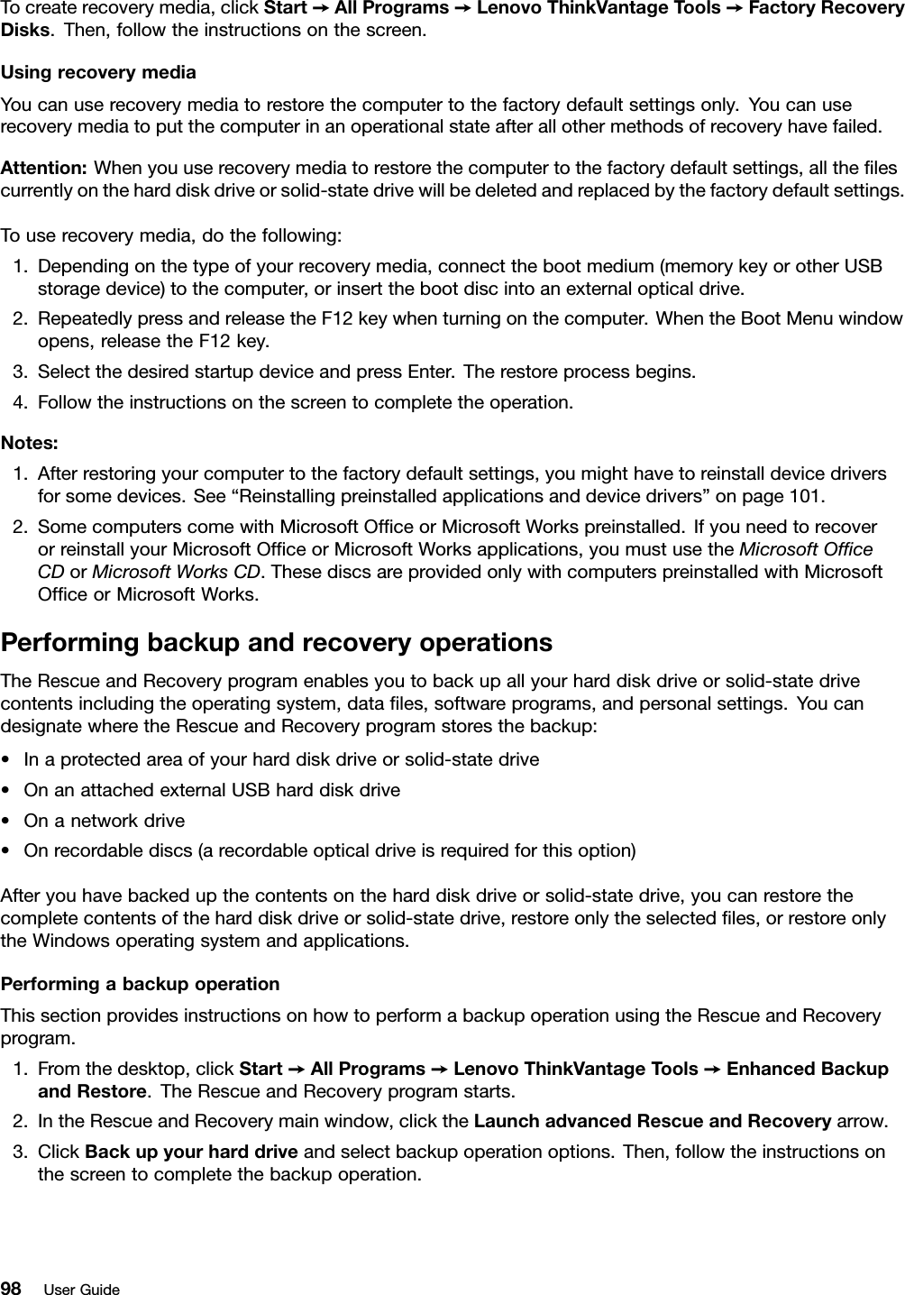 Tocreaterecoverymedia,clickStart➙AllPrograms➙LenovoThinkVantageTools➙FactoryRecoveryDisks.Then,followtheinstructionsonthescreen.UsingrecoverymediaYoucanuserecoverymediatorestorethecomputertothefactorydefaultsettingsonly.Youcanuserecoverymediatoputthecomputerinanoperationalstateafterallothermethodsofrecoveryhavefailed.Attention:Whenyouuserecoverymediatorestorethecomputertothefactorydefaultsettings,alltheﬁlescurrentlyontheharddiskdriveorsolid-statedrivewillbedeletedandreplacedbythefactorydefaultsettings.Touserecoverymedia,dothefollowing:1.Dependingonthetypeofyourrecoverymedia,connectthebootmedium(memorykeyorotherUSBstoragedevice)tothecomputer,orinsertthebootdiscintoanexternalopticaldrive.2.RepeatedlypressandreleasetheF12keywhenturningonthecomputer.WhentheBootMenuwindowopens,releasetheF12key.3.SelectthedesiredstartupdeviceandpressEnter.Therestoreprocessbegins.4.Followtheinstructionsonthescreentocompletetheoperation.Notes:1.Afterrestoringyourcomputertothefactorydefaultsettings,youmighthavetoreinstalldevicedriversforsomedevices.See“Reinstallingpreinstalledapplicationsanddevicedrivers”onpage101.2.SomecomputerscomewithMicrosoftOfﬁceorMicrosoftWorkspreinstalled.IfyouneedtorecoverorreinstallyourMicrosoftOfﬁceorMicrosoftWorksapplications,youmustusetheMicrosoftOfﬁceCDorMicrosoftWorksCD.ThesediscsareprovidedonlywithcomputerspreinstalledwithMicrosoftOfﬁceorMicrosoftWorks.PerformingbackupandrecoveryoperationsTheRescueandRecoveryprogramenablesyoutobackupallyourharddiskdriveorsolid-statedrivecontentsincludingtheoperatingsystem,dataﬁles,softwareprograms,andpersonalsettings.YoucandesignatewheretheRescueandRecoveryprogramstoresthebackup:•Inaprotectedareaofyourharddiskdriveorsolid-statedrive•OnanattachedexternalUSBharddiskdrive•Onanetworkdrive•Onrecordablediscs(arecordableopticaldriveisrequiredforthisoption)Afteryouhavebackedupthecontentsontheharddiskdriveorsolid-statedrive,youcanrestorethecompletecontentsoftheharddiskdriveorsolid-statedrive,restoreonlytheselectedﬁles,orrestoreonlytheWindowsoperatingsystemandapplications.PerformingabackupoperationThissectionprovidesinstructionsonhowtoperformabackupoperationusingtheRescueandRecoveryprogram.1.Fromthedesktop,clickStart➙AllPrograms➙LenovoThinkVantageTools➙EnhancedBackupandRestore.TheRescueandRecoveryprogramstarts.2.IntheRescueandRecoverymainwindow,clicktheLaunchadvancedRescueandRecoveryarrow.3.ClickBackupyourharddriveandselectbackupoperationoptions.Then,followtheinstructionsonthescreentocompletethebackupoperation.98UserGuide