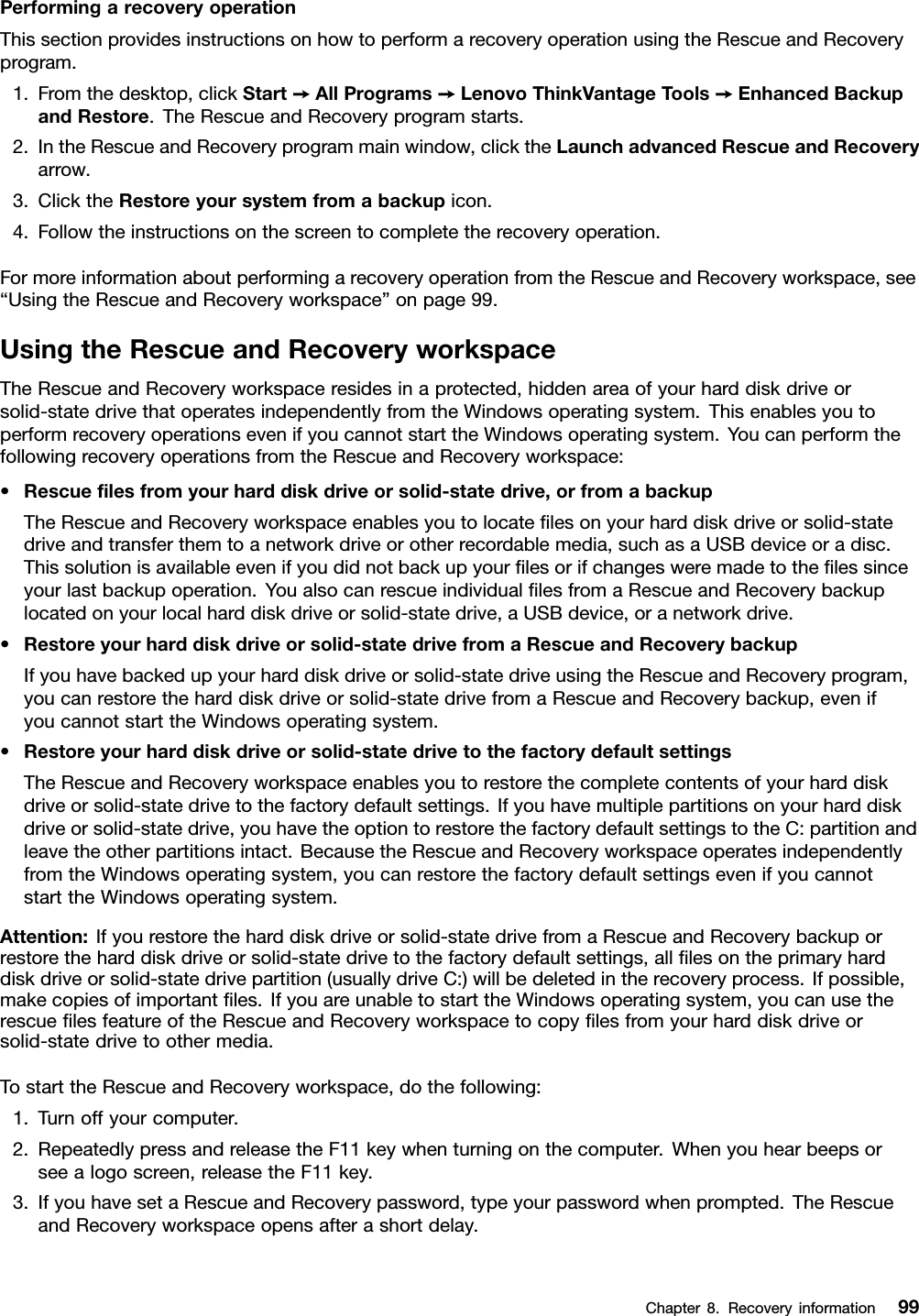 PerformingarecoveryoperationThissectionprovidesinstructionsonhowtoperformarecoveryoperationusingtheRescueandRecoveryprogram.1.Fromthedesktop,clickStart➙AllPrograms➙LenovoThinkVantageTools➙EnhancedBackupandRestore.TheRescueandRecoveryprogramstarts.2.IntheRescueandRecoveryprogrammainwindow,clicktheLaunchadvancedRescueandRecoveryarrow.3.ClicktheRestoreyoursystemfromabackupicon.4.Followtheinstructionsonthescreentocompletetherecoveryoperation.FormoreinformationaboutperformingarecoveryoperationfromtheRescueandRecoveryworkspace,see“UsingtheRescueandRecoveryworkspace”onpage99.UsingtheRescueandRecoveryworkspaceTheRescueandRecoveryworkspaceresidesinaprotected,hiddenareaofyourharddiskdriveorsolid-statedrivethatoperatesindependentlyfromtheWindowsoperatingsystem.ThisenablesyoutoperformrecoveryoperationsevenifyoucannotstarttheWindowsoperatingsystem.YoucanperformthefollowingrecoveryoperationsfromtheRescueandRecoveryworkspace:•Rescueﬁlesfromyourharddiskdriveorsolid-statedrive,orfromabackupTheRescueandRecoveryworkspaceenablesyoutolocateﬁlesonyourharddiskdriveorsolid-statedriveandtransferthemtoanetworkdriveorotherrecordablemedia,suchasaUSBdeviceoradisc.Thissolutionisavailableevenifyoudidnotbackupyourﬁlesorifchangesweremadetotheﬁlessinceyourlastbackupoperation.YoualsocanrescueindividualﬁlesfromaRescueandRecoverybackuplocatedonyourlocalharddiskdriveorsolid-statedrive,aUSBdevice,oranetworkdrive.•Restoreyourharddiskdriveorsolid-statedrivefromaRescueandRecoverybackupIfyouhavebackedupyourharddiskdriveorsolid-statedriveusingtheRescueandRecoveryprogram,youcanrestoretheharddiskdriveorsolid-statedrivefromaRescueandRecoverybackup,evenifyoucannotstarttheWindowsoperatingsystem.•Restoreyourharddiskdriveorsolid-statedrivetothefactorydefaultsettingsTheRescueandRecoveryworkspaceenablesyoutorestorethecompletecontentsofyourharddiskdriveorsolid-statedrivetothefactorydefaultsettings.Ifyouhavemultiplepartitionsonyourharddiskdriveorsolid-statedrive,youhavetheoptiontorestorethefactorydefaultsettingstotheC:partitionandleavetheotherpartitionsintact.BecausetheRescueandRecoveryworkspaceoperatesindependentlyfromtheWindowsoperatingsystem,youcanrestorethefactorydefaultsettingsevenifyoucannotstarttheWindowsoperatingsystem.Attention:Ifyourestoretheharddiskdriveorsolid-statedrivefromaRescueandRecoverybackuporrestoretheharddiskdriveorsolid-statedrivetothefactorydefaultsettings,allﬁlesontheprimaryharddiskdriveorsolid-statedrivepartition(usuallydriveC:)willbedeletedintherecoveryprocess.Ifpossible,makecopiesofimportantﬁles.IfyouareunabletostarttheWindowsoperatingsystem,youcanusetherescueﬁlesfeatureoftheRescueandRecoveryworkspacetocopyﬁlesfromyourharddiskdriveorsolid-statedrivetoothermedia.TostarttheRescueandRecoveryworkspace,dothefollowing:1.Turnoffyourcomputer.2.RepeatedlypressandreleasetheF11keywhenturningonthecomputer.Whenyouhearbeepsorseealogoscreen,releasetheF11key.3.IfyouhavesetaRescueandRecoverypassword,typeyourpasswordwhenprompted.TheRescueandRecoveryworkspaceopensafterashortdelay.Chapter8.Recoveryinformation99