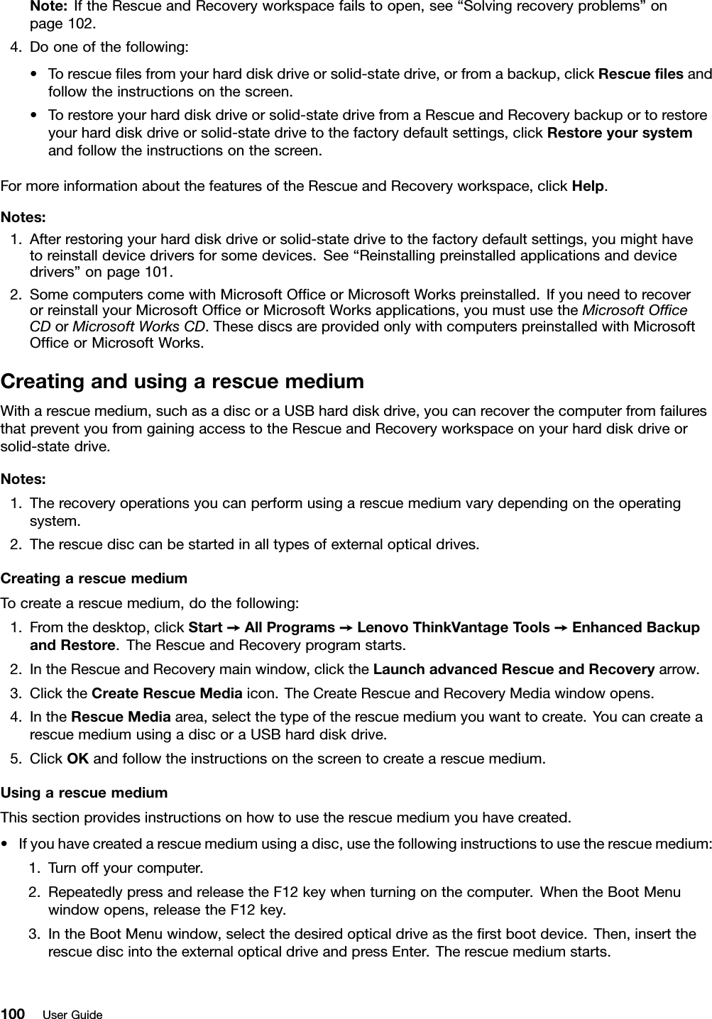 Note:IftheRescueandRecoveryworkspacefailstoopen,see“Solvingrecoveryproblems”onpage102.4.Dooneofthefollowing:•Torescueﬁlesfromyourharddiskdriveorsolid-statedrive,orfromabackup,clickRescueﬁlesandfollowtheinstructionsonthescreen.•Torestoreyourharddiskdriveorsolid-statedrivefromaRescueandRecoverybackuportorestoreyourharddiskdriveorsolid-statedrivetothefactorydefaultsettings,clickRestoreyoursystemandfollowtheinstructionsonthescreen.FormoreinformationaboutthefeaturesoftheRescueandRecoveryworkspace,clickHelp.Notes:1.Afterrestoringyourharddiskdriveorsolid-statedrivetothefactorydefaultsettings,youmighthavetoreinstalldevicedriversforsomedevices.See“Reinstallingpreinstalledapplicationsanddevicedrivers”onpage101.2.SomecomputerscomewithMicrosoftOfﬁceorMicrosoftWorkspreinstalled.IfyouneedtorecoverorreinstallyourMicrosoftOfﬁceorMicrosoftWorksapplications,youmustusetheMicrosoftOfﬁceCDorMicrosoftWorksCD.ThesediscsareprovidedonlywithcomputerspreinstalledwithMicrosoftOfﬁceorMicrosoftWorks.CreatingandusingarescuemediumWitharescuemedium,suchasadiscoraUSBharddiskdrive,youcanrecoverthecomputerfromfailuresthatpreventyoufromgainingaccesstotheRescueandRecoveryworkspaceonyourharddiskdriveorsolid-statedrive.Notes:1.Therecoveryoperationsyoucanperformusingarescuemediumvarydependingontheoperatingsystem.2.Therescuedisccanbestartedinalltypesofexternalopticaldrives.CreatingarescuemediumTocreatearescuemedium,dothefollowing:1.Fromthedesktop,clickStart➙AllPrograms➙LenovoThinkVantageTools➙EnhancedBackupandRestore.TheRescueandRecoveryprogramstarts.2.IntheRescueandRecoverymainwindow,clicktheLaunchadvancedRescueandRecoveryarrow.3.ClicktheCreateRescueMediaicon.TheCreateRescueandRecoveryMediawindowopens.4.IntheRescueMediaarea,selectthetypeoftherescuemediumyouwanttocreate.YoucancreatearescuemediumusingadiscoraUSBharddiskdrive.5.ClickOKandfollowtheinstructionsonthescreentocreatearescuemedium.UsingarescuemediumThissectionprovidesinstructionsonhowtousetherescuemediumyouhavecreated.•Ifyouhavecreatedarescuemediumusingadisc,usethefollowinginstructionstousetherescuemedium:1.Turnoffyourcomputer.2.RepeatedlypressandreleasetheF12keywhenturningonthecomputer.WhentheBootMenuwindowopens,releasetheF12key.3.IntheBootMenuwindow,selectthedesiredopticaldriveastheﬁrstbootdevice.Then,inserttherescuediscintotheexternalopticaldriveandpressEnter.Therescuemediumstarts.100UserGuide