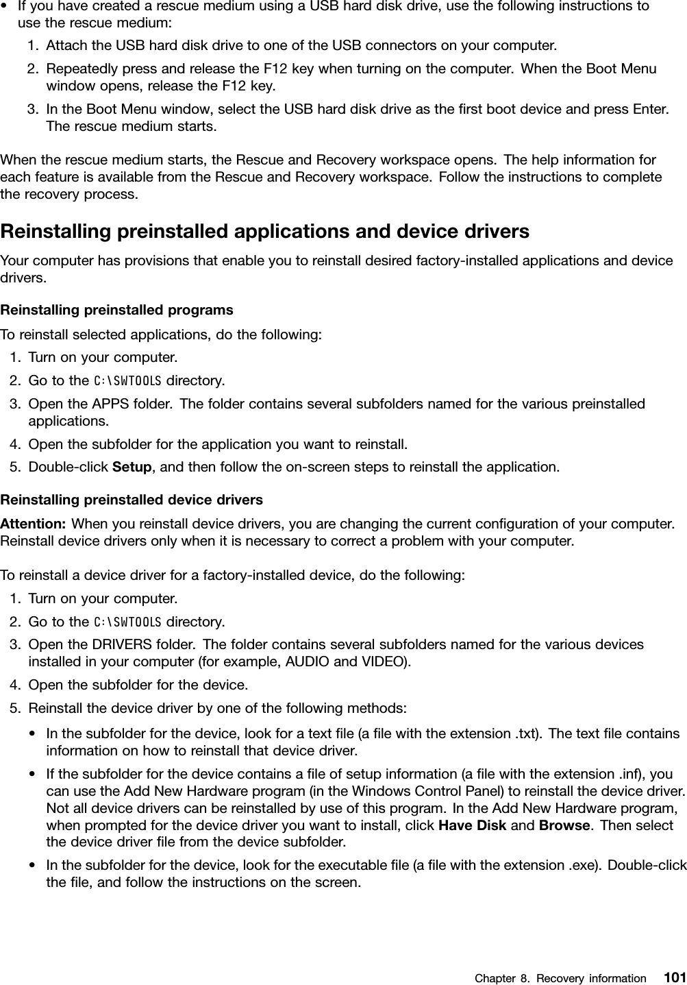 •IfyouhavecreatedarescuemediumusingaUSBharddiskdrive,usethefollowinginstructionstousetherescuemedium:1.AttachtheUSBharddiskdrivetooneoftheUSBconnectorsonyourcomputer.2.RepeatedlypressandreleasetheF12keywhenturningonthecomputer.WhentheBootMenuwindowopens,releasetheF12key.3.IntheBootMenuwindow,selecttheUSBharddiskdriveastheﬁrstbootdeviceandpressEnter.Therescuemediumstarts.Whentherescuemediumstarts,theRescueandRecoveryworkspaceopens.ThehelpinformationforeachfeatureisavailablefromtheRescueandRecoveryworkspace.Followtheinstructionstocompletetherecoveryprocess.ReinstallingpreinstalledapplicationsanddevicedriversYourcomputerhasprovisionsthatenableyoutoreinstalldesiredfactory-installedapplicationsanddevicedrivers.ReinstallingpreinstalledprogramsToreinstallselectedapplications,dothefollowing:1.Turnonyourcomputer.2.GototheC:\SWTOOLSdirectory.3.OpentheAPPSfolder.Thefoldercontainsseveralsubfoldersnamedforthevariouspreinstalledapplications.4.Openthesubfolderfortheapplicationyouwanttoreinstall.5.Double-clickSetup,andthenfollowtheon-screenstepstoreinstalltheapplication.ReinstallingpreinstalleddevicedriversAttention:Whenyoureinstalldevicedrivers,youarechangingthecurrentconﬁgurationofyourcomputer.Reinstalldevicedriversonlywhenitisnecessarytocorrectaproblemwithyourcomputer.Toreinstalladevicedriverforafactory-installeddevice,dothefollowing:1.Turnonyourcomputer.2.GototheC:\SWTOOLSdirectory.3.OpentheDRIVERSfolder.Thefoldercontainsseveralsubfoldersnamedforthevariousdevicesinstalledinyourcomputer(forexample,AUDIOandVIDEO).4.Openthesubfolderforthedevice.5.Reinstallthedevicedriverbyoneofthefollowingmethods:•Inthesubfolderforthedevice,lookforatextﬁle(aﬁlewiththeextension.txt).Thetextﬁlecontainsinformationonhowtoreinstallthatdevicedriver.•Ifthesubfolderforthedevicecontainsaﬁleofsetupinformation(aﬁlewiththeextension.inf),youcanusetheAddNewHardwareprogram(intheWindowsControlPanel)toreinstallthedevicedriver.Notalldevicedriverscanbereinstalledbyuseofthisprogram.IntheAddNewHardwareprogram,whenpromptedforthedevicedriveryouwanttoinstall,clickHaveDiskandBrowse.Thenselectthedevicedriverﬁlefromthedevicesubfolder.•Inthesubfolderforthedevice,lookfortheexecutableﬁle(aﬁlewiththeextension.exe).Double-clicktheﬁle,andfollowtheinstructionsonthescreen.Chapter8.Recoveryinformation101