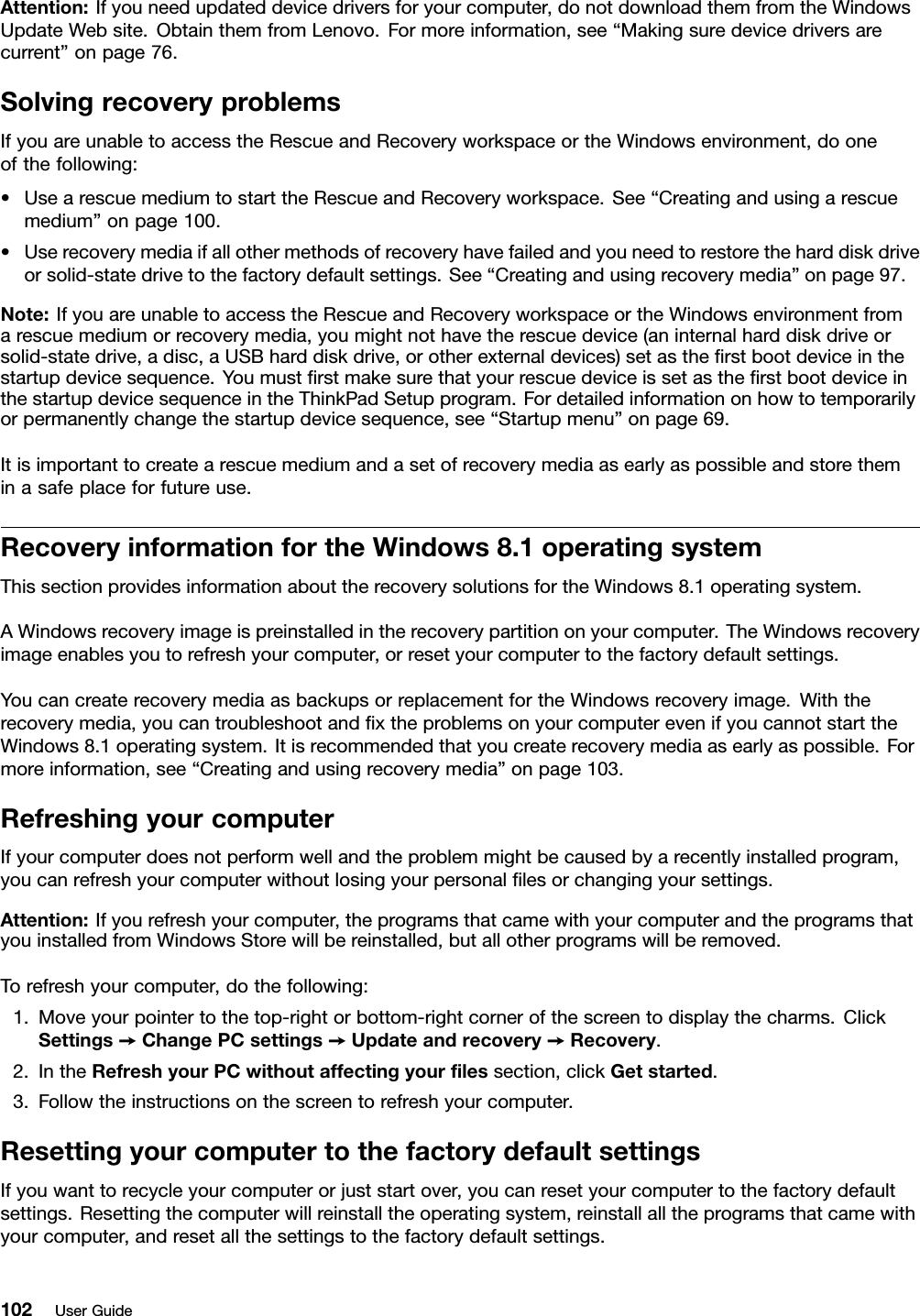 Attention:Ifyouneedupdateddevicedriversforyourcomputer,donotdownloadthemfromtheWindowsUpdateWebsite.ObtainthemfromLenovo.Formoreinformation,see“Makingsuredevicedriversarecurrent”onpage76.SolvingrecoveryproblemsIfyouareunabletoaccesstheRescueandRecoveryworkspaceortheWindowsenvironment,dooneofthefollowing:•UsearescuemediumtostarttheRescueandRecoveryworkspace.See“Creatingandusingarescuemedium”onpage100.•Userecoverymediaifallothermethodsofrecoveryhavefailedandyouneedtorestoretheharddiskdriveorsolid-statedrivetothefactorydefaultsettings.See“Creatingandusingrecoverymedia”onpage97.Note:IfyouareunabletoaccesstheRescueandRecoveryworkspaceortheWindowsenvironmentfromarescuemediumorrecoverymedia,youmightnothavetherescuedevice(aninternalharddiskdriveorsolid-statedrive,adisc,aUSBharddiskdrive,orotherexternaldevices)setastheﬁrstbootdeviceinthestartupdevicesequence.YoumustﬁrstmakesurethatyourrescuedeviceissetastheﬁrstbootdeviceinthestartupdevicesequenceintheThinkPadSetupprogram.Fordetailedinformationonhowtotemporarilyorpermanentlychangethestartupdevicesequence,see“Startupmenu”onpage69.Itisimportanttocreatearescuemediumandasetofrecoverymediaasearlyaspossibleandstoretheminasafeplaceforfutureuse.RecoveryinformationfortheWindows8.1operatingsystemThissectionprovidesinformationabouttherecoverysolutionsfortheWindows8.1operatingsystem.AWindowsrecoveryimageispreinstalledintherecoverypartitiononyourcomputer.TheWindowsrecoveryimageenablesyoutorefreshyourcomputer,orresetyourcomputertothefactorydefaultsettings.YoucancreaterecoverymediaasbackupsorreplacementfortheWindowsrecoveryimage.Withtherecoverymedia,youcantroubleshootandﬁxtheproblemsonyourcomputerevenifyoucannotstarttheWindows8.1operatingsystem.Itisrecommendedthatyoucreaterecoverymediaasearlyaspossible.Formoreinformation,see“Creatingandusingrecoverymedia”onpage103.RefreshingyourcomputerIfyourcomputerdoesnotperformwellandtheproblemmightbecausedbyarecentlyinstalledprogram,youcanrefreshyourcomputerwithoutlosingyourpersonalﬁlesorchangingyoursettings.Attention:Ifyourefreshyourcomputer,theprogramsthatcamewithyourcomputerandtheprogramsthatyouinstalledfromWindowsStorewillbereinstalled,butallotherprogramswillberemoved.Torefreshyourcomputer,dothefollowing:1.Moveyourpointertothetop-rightorbottom-rightcornerofthescreentodisplaythecharms.ClickSettings➙ChangePCsettings➙Updateandrecovery➙Recovery.2.IntheRefreshyourPCwithoutaffectingyourﬁlessection,clickGetstarted.3.Followtheinstructionsonthescreentorefreshyourcomputer.ResettingyourcomputertothefactorydefaultsettingsIfyouwanttorecycleyourcomputerorjuststartover,youcanresetyourcomputertothefactorydefaultsettings.Resettingthecomputerwillreinstalltheoperatingsystem,reinstallalltheprogramsthatcamewithyourcomputer,andresetallthesettingstothefactorydefaultsettings.102UserGuide