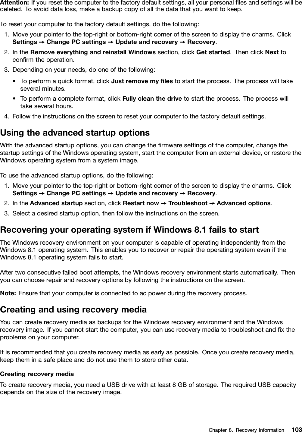 Attention:Ifyouresetthecomputertothefactorydefaultsettings,allyourpersonalﬁlesandsettingswillbedeleted.Toavoiddataloss,makeabackupcopyofallthedatathatyouwanttokeep.Toresetyourcomputertothefactorydefaultsettings,dothefollowing:1.Moveyourpointertothetop-rightorbottom-rightcornerofthescreentodisplaythecharms.ClickSettings➙ChangePCsettings➙Updateandrecovery➙Recovery.2.IntheRemoveeverythingandreinstallWindowssection,clickGetstarted.ThenclickNexttoconﬁrmtheoperation.3.Dependingonyourneeds,dooneofthefollowing:•Toperformaquickformat,clickJustremovemyﬁlestostarttheprocess.Theprocesswilltakeseveralminutes.•Toperformacompleteformat,clickFullycleanthedrivetostarttheprocess.Theprocesswilltakeseveralhours.4.Followtheinstructionsonthescreentoresetyourcomputertothefactorydefaultsettings.UsingtheadvancedstartupoptionsWiththeadvancedstartupoptions,youcanchangetheﬁrmwaresettingsofthecomputer,changethestartupsettingsoftheWindowsoperatingsystem,startthecomputerfromanexternaldevice,orrestoretheWindowsoperatingsystemfromasystemimage.Tousetheadvancedstartupoptions,dothefollowing:1.Moveyourpointertothetop-rightorbottom-rightcornerofthescreentodisplaythecharms.ClickSettings➙ChangePCsettings➙Updateandrecovery➙Recovery.2.IntheAdvancedstartupsection,clickRestartnow➙Troubleshoot➙Advancedoptions.3.Selectadesiredstartupoption,thenfollowtheinstructionsonthescreen.RecoveringyouroperatingsystemifWindows8.1failstostartTheWindowsrecoveryenvironmentonyourcomputeriscapableofoperatingindependentlyfromtheWindows8.1operatingsystem.ThisenablesyoutorecoverorrepairtheoperatingsystemeveniftheWindows8.1operatingsystemfailstostart.Aftertwoconsecutivefailedbootattempts,theWindowsrecoveryenvironmentstartsautomatically.Thenyoucanchooserepairandrecoveryoptionsbyfollowingtheinstructionsonthescreen.Note:Ensurethatyourcomputerisconnectedtoacpowerduringtherecoveryprocess.CreatingandusingrecoverymediaYoucancreaterecoverymediaasbackupsfortheWindowsrecoveryenvironmentandtheWindowsrecoveryimage.Ifyoucannotstartthecomputer,youcanuserecoverymediatotroubleshootandﬁxtheproblemsonyourcomputer.Itisrecommendedthatyoucreaterecoverymediaasearlyaspossible.Onceyoucreaterecoverymedia,keeptheminasafeplaceanddonotusethemtostoreotherdata.CreatingrecoverymediaTocreaterecoverymedia,youneedaUSBdrivewithatleast8GBofstorage.TherequiredUSBcapacitydependsonthesizeoftherecoveryimage.Chapter8.Recoveryinformation103