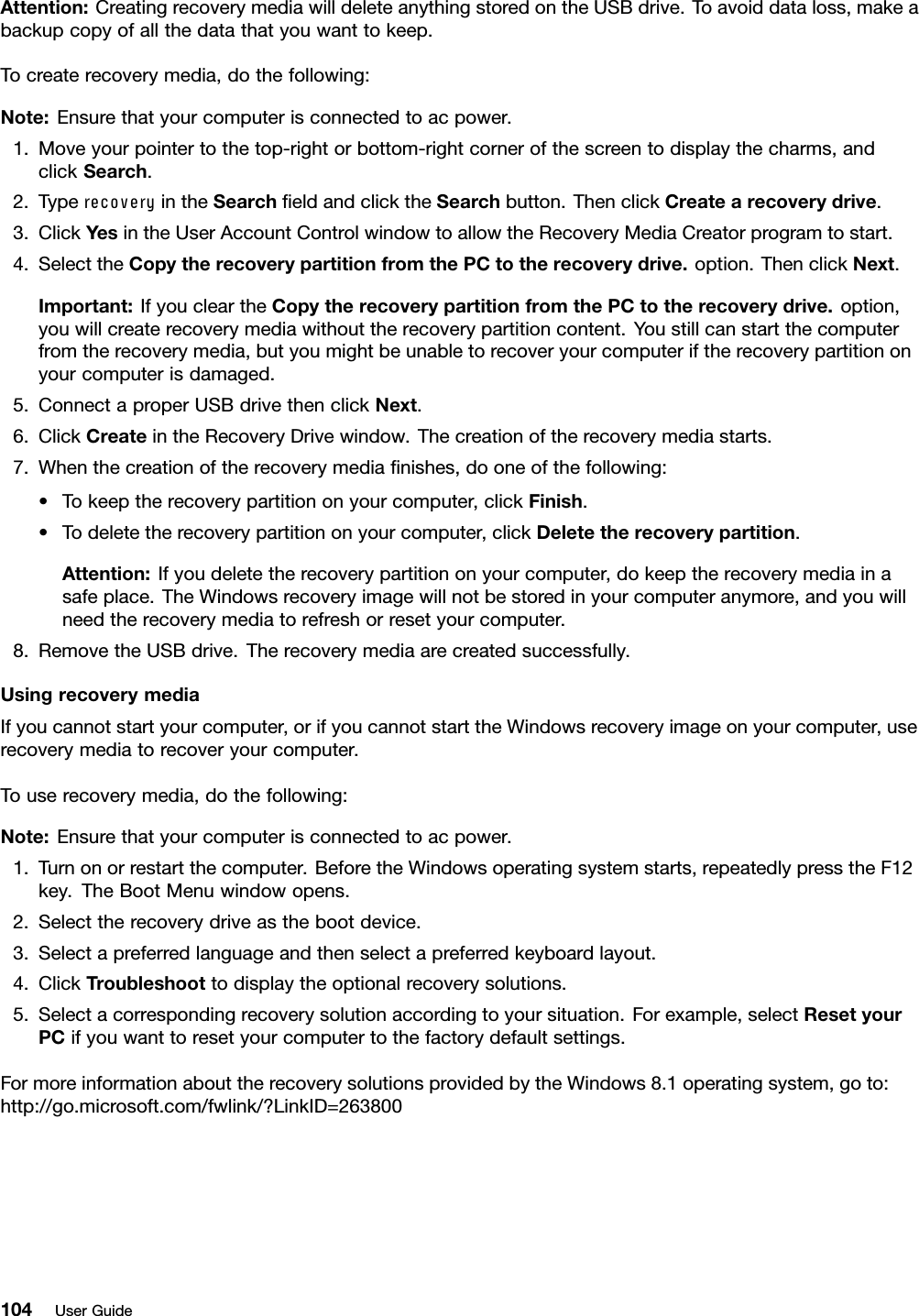 Attention:CreatingrecoverymediawilldeleteanythingstoredontheUSBdrive.Toavoiddataloss,makeabackupcopyofallthedatathatyouwanttokeep.Tocreaterecoverymedia,dothefollowing:Note:Ensurethatyourcomputerisconnectedtoacpower.1.Moveyourpointertothetop-rightorbottom-rightcornerofthescreentodisplaythecharms,andclickSearch.2.TyperecoveryintheSearchﬁeldandclicktheSearchbutton.ThenclickCreatearecoverydrive.3.ClickY esintheUserAccountControlwindowtoallowtheRecoveryMediaCreatorprogramtostart.4.SelecttheCopytherecoverypartitionfromthePCtotherecoverydrive.option.ThenclickNext.Important:IfyoucleartheCopytherecoverypartitionfromthePCtotherecoverydrive.option,youwillcreaterecoverymediawithouttherecoverypartitioncontent.Youstillcanstartthecomputerfromtherecoverymedia,butyoumightbeunabletorecoveryourcomputeriftherecoverypartitiononyourcomputerisdamaged.5.ConnectaproperUSBdrivethenclickNext.6.ClickCreateintheRecoveryDrivewindow.Thecreationoftherecoverymediastarts.7.Whenthecreationoftherecoverymediaﬁnishes,dooneofthefollowing:•Tokeeptherecoverypartitiononyourcomputer,clickFinish.•Todeletetherecoverypartitiononyourcomputer,clickDeletetherecoverypartition.Attention:Ifyoudeletetherecoverypartitiononyourcomputer,dokeeptherecoverymediainasafeplace.TheWindowsrecoveryimagewillnotbestoredinyourcomputeranymore,andyouwillneedtherecoverymediatorefreshorresetyourcomputer.8.RemovetheUSBdrive.Therecoverymediaarecreatedsuccessfully.UsingrecoverymediaIfyoucannotstartyourcomputer,orifyoucannotstarttheWindowsrecoveryimageonyourcomputer,userecoverymediatorecoveryourcomputer.Touserecoverymedia,dothefollowing:Note:Ensurethatyourcomputerisconnectedtoacpower.1.Turnonorrestartthecomputer.BeforetheWindowsoperatingsystemstarts,repeatedlypresstheF12key.TheBootMenuwindowopens.2.Selecttherecoverydriveasthebootdevice.3.Selectapreferredlanguageandthenselectapreferredkeyboardlayout.4.ClickTroubleshoottodisplaytheoptionalrecoverysolutions.5.Selectacorrespondingrecoverysolutionaccordingtoyoursituation.Forexample,selectResetyourPCifyouwanttoresetyourcomputertothefactorydefaultsettings.FormoreinformationabouttherecoverysolutionsprovidedbytheWindows8.1operatingsystem,goto:http://go.microsoft.com/fwlink/?LinkID=263800104UserGuide