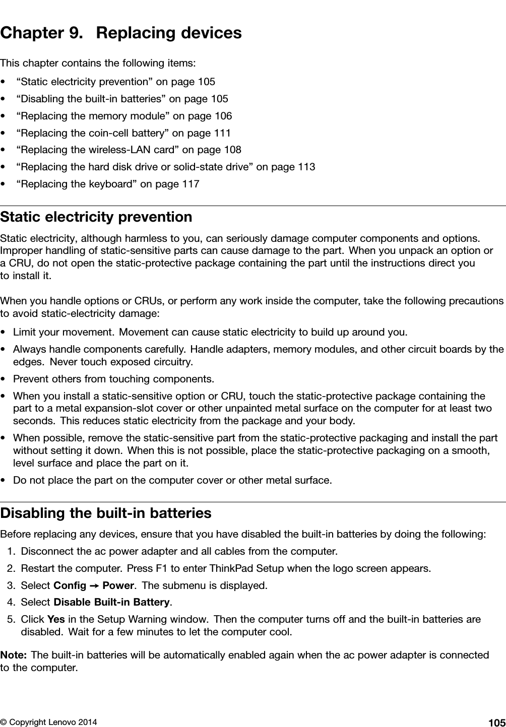 Chapter9.ReplacingdevicesThischaptercontainsthefollowingitems:•“Staticelectricityprevention”onpage105•“Disablingthebuilt-inbatteries”onpage105•“Replacingthememorymodule”onpage106•“Replacingthecoin-cellbattery”onpage111•“Replacingthewireless-LANcard”onpage108•“Replacingtheharddiskdriveorsolid-statedrive”onpage113•“Replacingthekeyboard”onpage117StaticelectricitypreventionStaticelectricity,althoughharmlesstoyou,canseriouslydamagecomputercomponentsandoptions.Improperhandlingofstatic-sensitivepartscancausedamagetothepart.WhenyouunpackanoptionoraCRU,donotopenthestatic-protectivepackagecontainingthepartuntiltheinstructionsdirectyoutoinstallit.WhenyouhandleoptionsorCRUs,orperformanyworkinsidethecomputer,takethefollowingprecautionstoavoidstatic-electricitydamage:•Limityourmovement.Movementcancausestaticelectricitytobuilduparoundyou.•Alwayshandlecomponentscarefully.Handleadapters,memorymodules,andothercircuitboardsbytheedges.Nevertouchexposedcircuitry.•Preventothersfromtouchingcomponents.•Whenyouinstallastatic-sensitiveoptionorCRU,touchthestatic-protectivepackagecontainingtheparttoametalexpansion-slotcoverorotherunpaintedmetalsurfaceonthecomputerforatleasttwoseconds.Thisreducesstaticelectricityfromthepackageandyourbody.•Whenpossible,removethestatic-sensitivepartfromthestatic-protectivepackagingandinstallthepartwithoutsettingitdown.Whenthisisnotpossible,placethestatic-protectivepackagingonasmooth,levelsurfaceandplacethepartonit.•Donotplacethepartonthecomputercoverorothermetalsurface.Disablingthebuilt-inbatteriesBeforereplacinganydevices,ensurethatyouhavedisabledthebuilt-inbatteriesbydoingthefollowing:1.Disconnecttheacpoweradapterandallcablesfromthecomputer.2.Restartthecomputer.PressF1toenterThinkPadSetupwhenthelogoscreenappears.3.SelectConﬁg➙Power.Thesubmenuisdisplayed.4.SelectDisableBuilt-inBattery.5.ClickYesintheSetupWarningwindow.Thenthecomputerturnsoffandthebuilt-inbatteriesaredisabled.Waitforafewminutestoletthecomputercool.Note:Thebuilt-inbatterieswillbeautomaticallyenabledagainwhentheacpoweradapterisconnectedtothecomputer.©CopyrightLenovo2014105