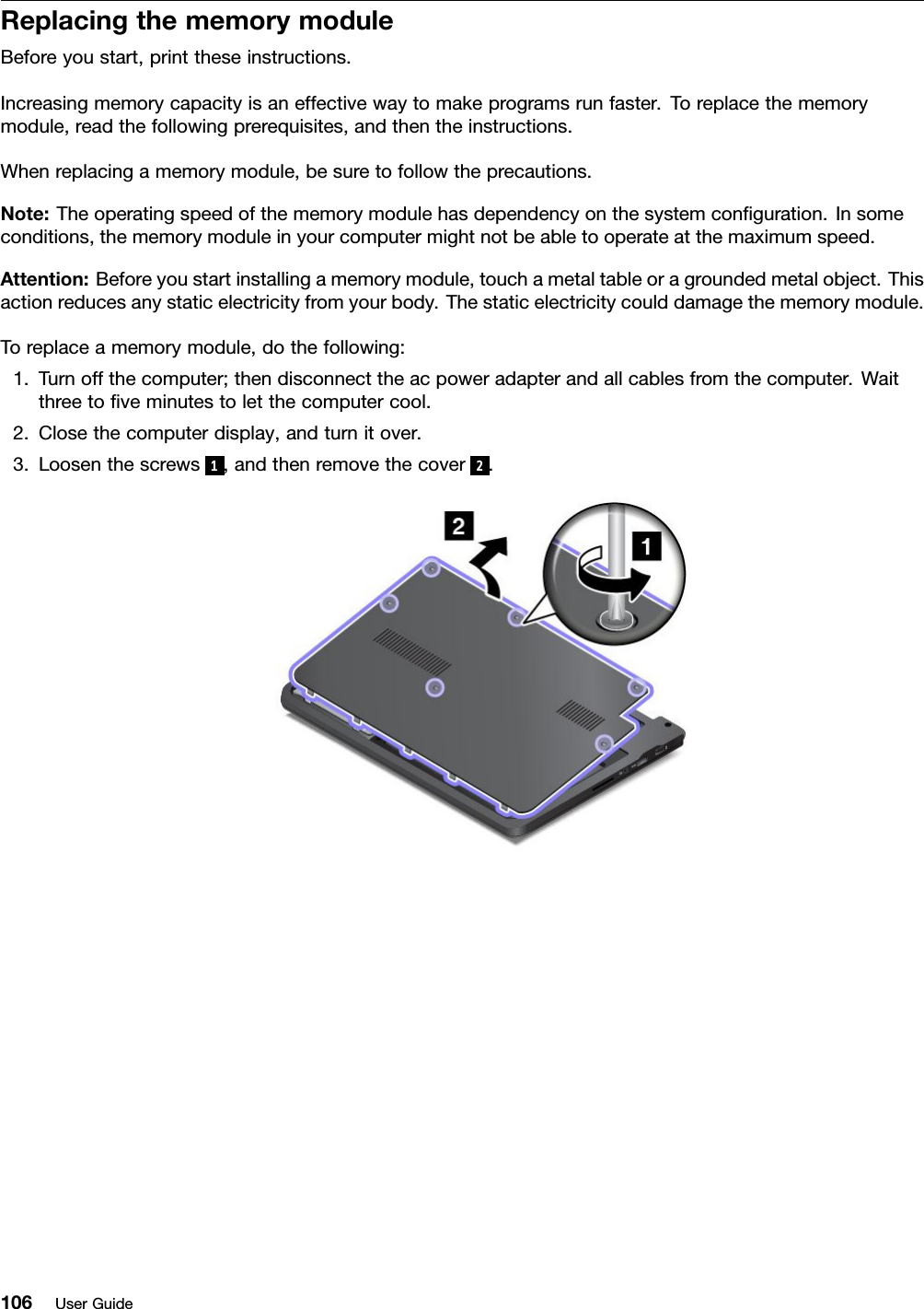 ReplacingthememorymoduleBeforeyoustart,printtheseinstructions.Increasingmemorycapacityisaneffectivewaytomakeprogramsrunfaster.Toreplacethememorymodule,readthefollowingprerequisites,andthentheinstructions.Whenreplacingamemorymodule,besuretofollowtheprecautions.Note:Theoperatingspeedofthememorymodulehasdependencyonthesystemconﬁguration.Insomeconditions,thememorymoduleinyourcomputermightnotbeabletooperateatthemaximumspeed.Attention:Beforeyoustartinstallingamemorymodule,touchametaltableoragroundedmetalobject.Thisactionreducesanystaticelectricityfromyourbody.Thestaticelectricitycoulddamagethememorymodule.Toreplaceamemorymodule,dothefollowing:1.Turnoffthecomputer;thendisconnecttheacpoweradapterandallcablesfromthecomputer.Waitthreetoﬁveminutestoletthecomputercool.2.Closethecomputerdisplay,andturnitover.3.Loosenthescrews1,andthenremovethecover 2.106UserGuide