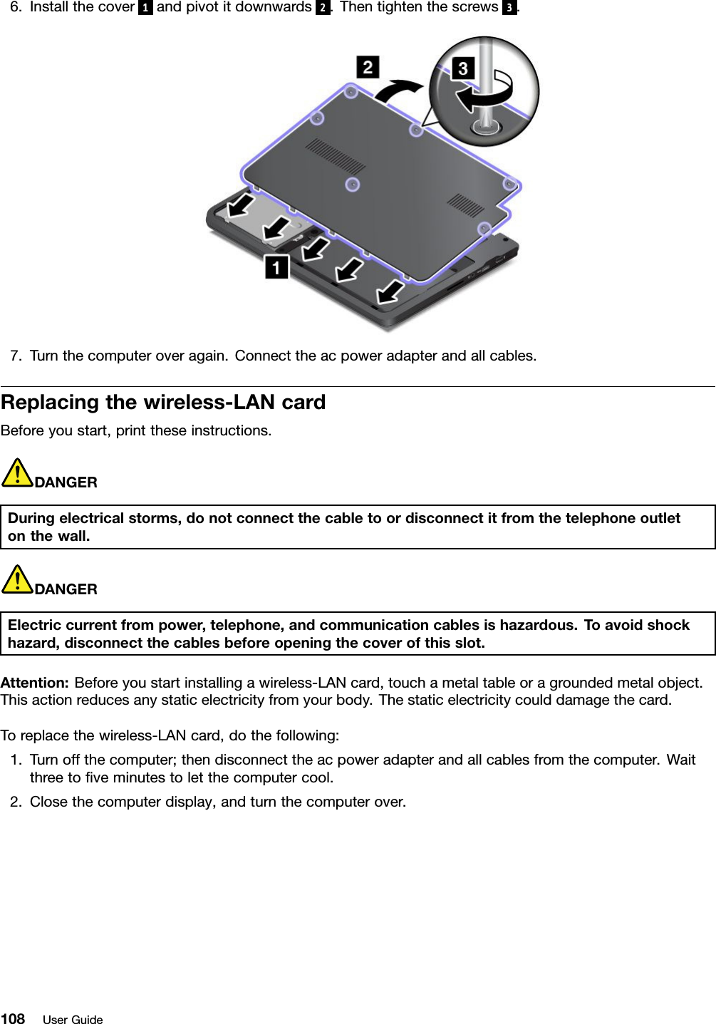 6.Installthecover 1andpivotitdownwards 2.Thentightenthescrews 3.7.Turnthecomputeroveragain.Connecttheacpoweradapterandallcables.Replacingthewireless-LANcardBeforeyoustart,printtheseinstructions.DANGERDuringelectricalstorms,donotconnectthecabletoordisconnectitfromthetelephoneoutletonthewall.DANGERElectriccurrentfrompower,telephone,andcommunicationcablesishazardous.Toavoidshockhazard,disconnectthecablesbeforeopeningthecoverofthisslot.Attention:Beforeyoustartinstallingawireless-LANcard,touchametaltableoragroundedmetalobject.Thisactionreducesanystaticelectricityfromyourbody.Thestaticelectricitycoulddamagethecard.Toreplacethewireless-LANcard,dothefollowing:1.Turnoffthecomputer;thendisconnecttheacpoweradapterandallcablesfromthecomputer.Waitthreetoﬁveminutestoletthecomputercool.2.Closethecomputerdisplay,andturnthecomputerover.108UserGuide