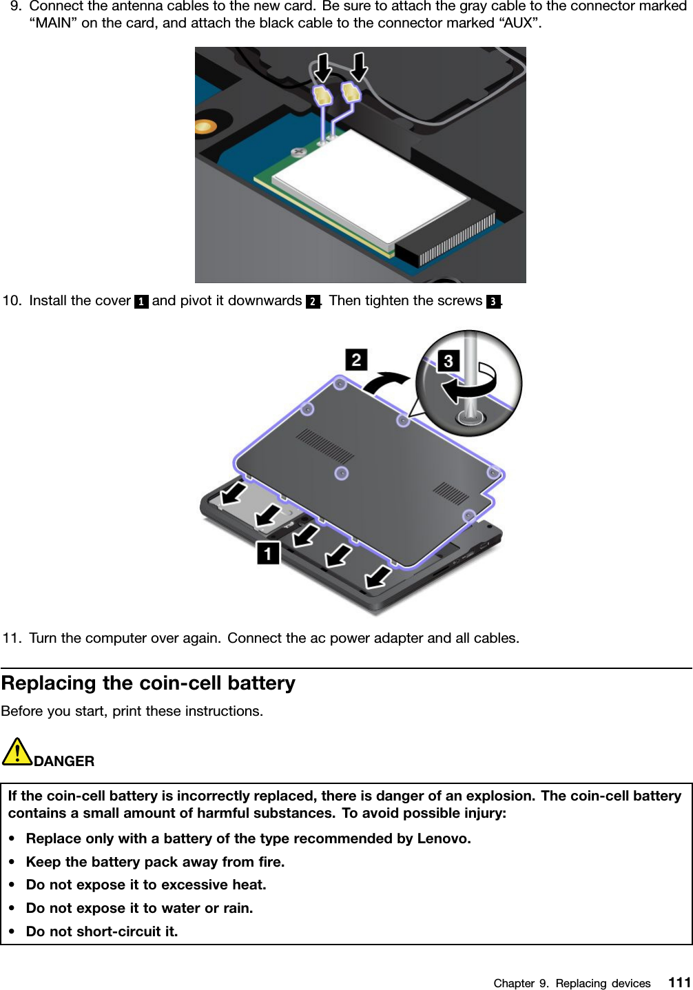 9.Connecttheantennacablestothenewcard.Besuretoattachthegraycabletotheconnectormarked“MAIN”onthecard,andattachtheblackcabletotheconnectormarked“AUX”.10.Installthecover 1andpivotitdownwards 2.Thentightenthescrews 3.11.Turnthecomputeroveragain.Connecttheacpoweradapterandallcables.Replacingthecoin-cellbatteryBeforeyoustart,printtheseinstructions.DANGERIfthecoin-cellbatteryisincorrectlyreplaced,thereisdangerofanexplosion.Thecoin-cellbatterycontainsasmallamountofharmfulsubstances.Toavoidpossibleinjury:•ReplaceonlywithabatteryofthetyperecommendedbyLenovo.•Keepthebatterypackawayfromﬁre.•Donotexposeittoexcessiveheat.•Donotexposeittowaterorrain.•Donotshort-circuitit.Chapter9.Replacingdevices111