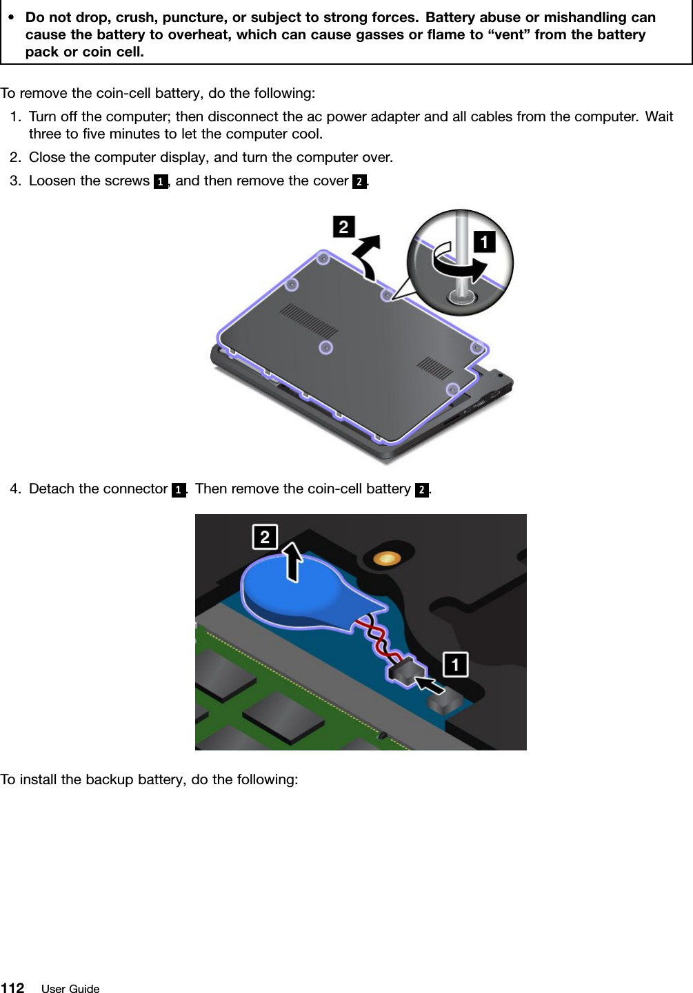 •Donotdrop,crush,puncture,orsubjecttostrongforces.Batteryabuseormishandlingcancausethebatterytooverheat,whichcancausegassesorﬂameto“vent”fromthebatterypackorcoincell.Toremovethecoin-cellbattery,dothefollowing:1.Turnoffthecomputer;thendisconnecttheacpoweradapterandallcablesfromthecomputer.Waitthreetoﬁveminutestoletthecomputercool.2.Closethecomputerdisplay,andturnthecomputerover.3.Loosenthescrews1,andthenremovethecover 2.4.Detachtheconnector 1.Thenremovethecoin-cellbattery 2.Toinstallthebackupbattery,dothefollowing:112UserGuide