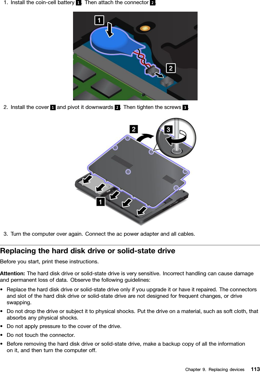 1.Installthecoin-cellbattery 1.Thenattachtheconnector 2.2.Installthecover 1andpivotitdownwards 2.Thentightenthescrews 3.3.Turnthecomputeroveragain.Connecttheacpoweradapterandallcables.Replacingtheharddiskdriveorsolid-statedriveBeforeyoustart,printtheseinstructions.Attention:Theharddiskdriveorsolid-statedriveisverysensitive.Incorrecthandlingcancausedamageandpermanentlossofdata.Observethefollowingguidelines:•Replacetheharddiskdriveorsolid-statedriveonlyifyouupgradeitorhaveitrepaired.Theconnectorsandslotoftheharddiskdriveorsolid-statedrivearenotdesignedforfrequentchanges,ordriveswapping.•Donotdropthedriveorsubjectittophysicalshocks.Putthedriveonamaterial,suchassoftcloth,thatabsorbsanyphysicalshocks.•Donotapplypressuretothecoverofthedrive.•Donottouchtheconnector.•Beforeremovingtheharddiskdriveorsolid-statedrive,makeabackupcopyofalltheinformationonit,andthenturnthecomputeroff.Chapter9.Replacingdevices113