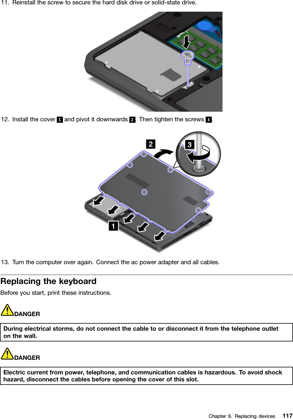 11.Reinstallthescrewtosecuretheharddiskdriveorsolid-statedrive.12.Installthecover 1andpivotitdownwards 2.Thentightenthescrews 3.13.Turnthecomputeroveragain.Connecttheacpoweradapterandallcables.ReplacingthekeyboardBeforeyoustart,printtheseinstructions.DANGERDuringelectricalstorms,donotconnectthecabletoordisconnectitfromthetelephoneoutletonthewall.DANGERElectriccurrentfrompower,telephone,andcommunicationcablesishazardous.Toavoidshockhazard,disconnectthecablesbeforeopeningthecoverofthisslot.Chapter9.Replacingdevices117