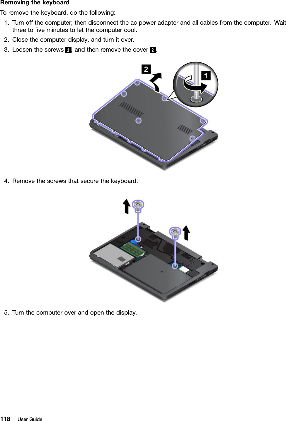 RemovingthekeyboardToremovethekeyboard,dothefollowing:1.Turnoffthecomputer;thendisconnecttheacpoweradapterandallcablesfromthecomputer.Waitthreetoﬁveminutestoletthecomputercool.2.Closethecomputerdisplay,andturnitover.3.Loosenthescrews1,andthenremovethecover 2.4.Removethescrewsthatsecurethekeyboard.5.Turnthecomputeroverandopenthedisplay.118UserGuide