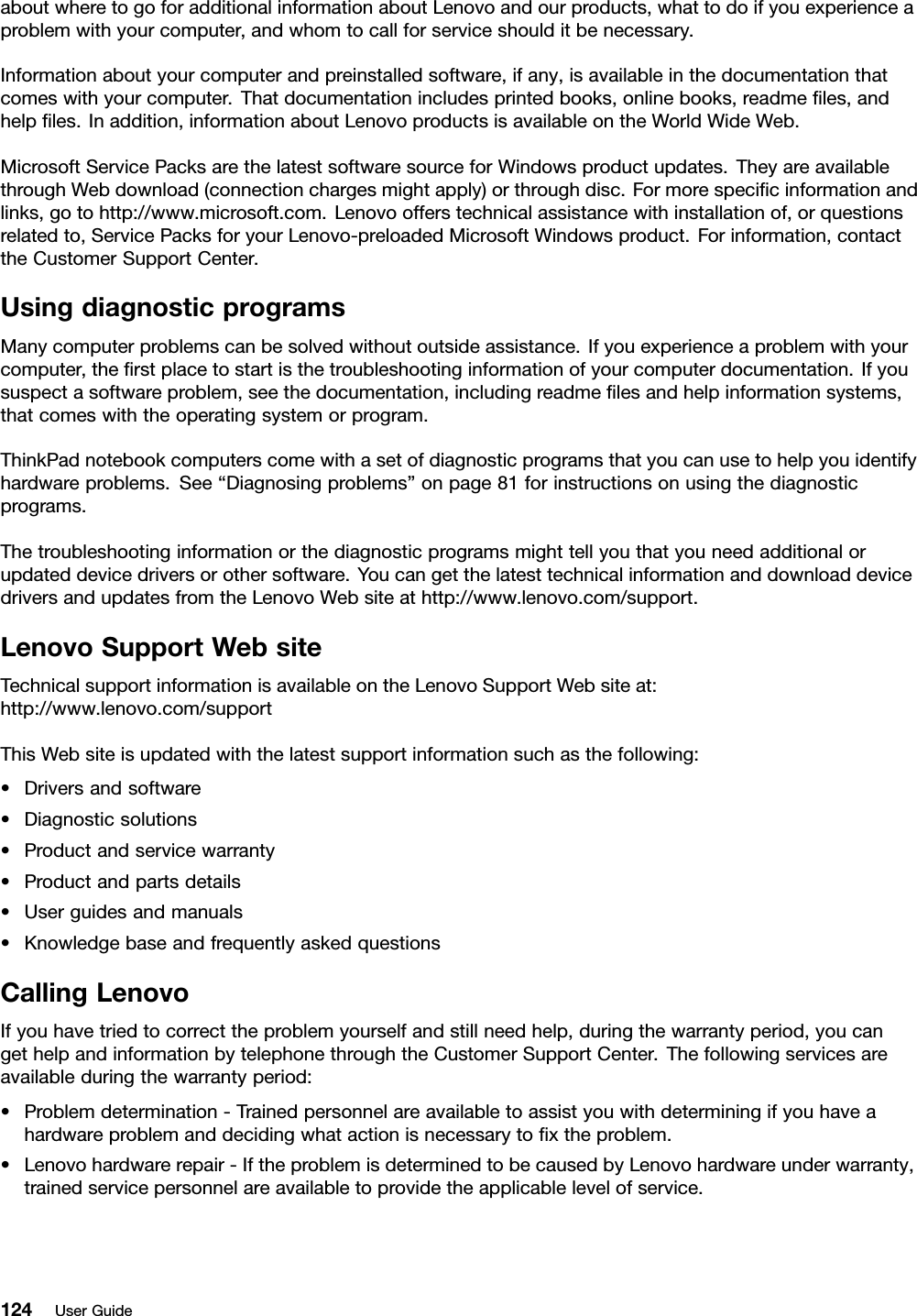 aboutwheretogoforadditionalinformationaboutLenovoandourproducts,whattodoifyouexperienceaproblemwithyourcomputer,andwhomtocallforserviceshoulditbenecessary.Informationaboutyourcomputerandpreinstalledsoftware,ifany,isavailableinthedocumentationthatcomeswithyourcomputer.Thatdocumentationincludesprintedbooks,onlinebooks,readmeﬁles,andhelpﬁles.Inaddition,informationaboutLenovoproductsisavailableontheWorldWideWeb.MicrosoftServicePacksarethelatestsoftwaresourceforWindowsproductupdates.TheyareavailablethroughWebdownload(connectionchargesmightapply)orthroughdisc.Formorespeciﬁcinformationandlinks,gotohttp://www.microsoft.com.Lenovoofferstechnicalassistancewithinstallationof,orquestionsrelatedto,ServicePacksforyourLenovo-preloadedMicrosoftWindowsproduct.Forinformation,contacttheCustomerSupportCenter.UsingdiagnosticprogramsManycomputerproblemscanbesolvedwithoutoutsideassistance.Ifyouexperienceaproblemwithyourcomputer,theﬁrstplacetostartisthetroubleshootinginformationofyourcomputerdocumentation.Ifyoususpectasoftwareproblem,seethedocumentation,includingreadmeﬁlesandhelpinformationsystems,thatcomeswiththeoperatingsystemorprogram.ThinkPadnotebookcomputerscomewithasetofdiagnosticprogramsthatyoucanusetohelpyouidentifyhardwareproblems.See“Diagnosingproblems”onpage81forinstructionsonusingthediagnosticprograms.Thetroubleshootinginformationorthediagnosticprogramsmighttellyouthatyouneedadditionalorupdateddevicedriversorothersoftware.YoucangetthelatesttechnicalinformationanddownloaddevicedriversandupdatesfromtheLenovoWebsiteathttp://www.lenovo.com/support.LenovoSupportWebsiteTechnicalsupportinformationisavailableontheLenovoSupportWebsiteat:http://www.lenovo.com/supportThisWebsiteisupdatedwiththelatestsupportinformationsuchasthefollowing:•Driversandsoftware•Diagnosticsolutions•Productandservicewarranty•Productandpartsdetails•Userguidesandmanuals•KnowledgebaseandfrequentlyaskedquestionsCallingLenovoIfyouhavetriedtocorrecttheproblemyourselfandstillneedhelp,duringthewarrantyperiod,youcangethelpandinformationbytelephonethroughtheCustomerSupportCenter.Thefollowingservicesareavailableduringthewarrantyperiod:•Problemdetermination-Trainedpersonnelareavailabletoassistyouwithdeterminingifyouhaveahardwareproblemanddecidingwhatactionisnecessarytoﬁxtheproblem.•Lenovohardwarerepair-IftheproblemisdeterminedtobecausedbyLenovohardwareunderwarranty,trainedservicepersonnelareavailabletoprovidetheapplicablelevelofservice.124UserGuide