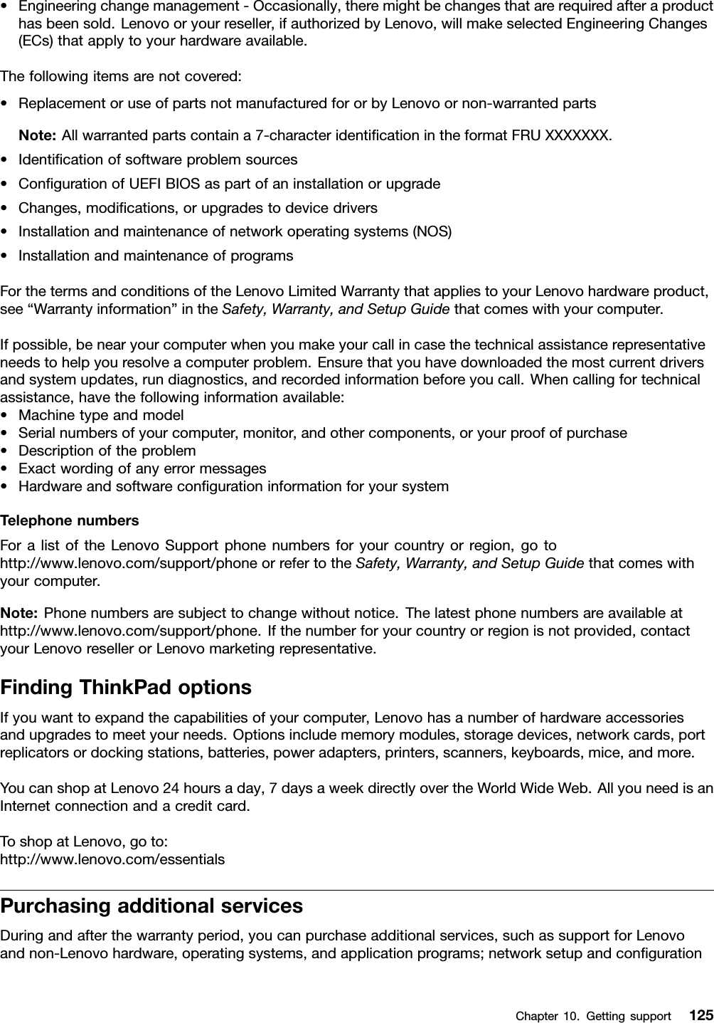 •Engineeringchangemanagement-Occasionally,theremightbechangesthatarerequiredafteraproducthasbeensold.Lenovooryourreseller,ifauthorizedbyLenovo,willmakeselectedEngineeringChanges(ECs)thatapplytoyourhardwareavailable.Thefollowingitemsarenotcovered:•ReplacementoruseofpartsnotmanufacturedfororbyLenovoornon-warrantedpartsNote:Allwarrantedpartscontaina7-characteridentiﬁcationintheformatFRUXXXXXXX.•Identiﬁcationofsoftwareproblemsources•ConﬁgurationofUEFIBIOSaspartofaninstallationorupgrade•Changes,modiﬁcations,orupgradestodevicedrivers•Installationandmaintenanceofnetworkoperatingsystems(NOS)•InstallationandmaintenanceofprogramsForthetermsandconditionsoftheLenovoLimitedWarrantythatappliestoyourLenovohardwareproduct,see“Warrantyinformation”intheSafety,Warranty,andSetupGuidethatcomeswithyourcomputer.Ifpossible,benearyourcomputerwhenyoumakeyourcallincasethetechnicalassistancerepresentativeneedstohelpyouresolveacomputerproblem.Ensurethatyouhavedownloadedthemostcurrentdriversandsystemupdates,rundiagnostics,andrecordedinformationbeforeyoucall.Whencallingfortechnicalassistance,havethefollowinginformationavailable:•Machinetypeandmodel•Serialnumbersofyourcomputer,monitor,andothercomponents,oryourproofofpurchase•Descriptionoftheproblem•Exactwordingofanyerrormessages•HardwareandsoftwareconﬁgurationinformationforyoursystemTelephonenumbersForalistoftheLenovoSupportphonenumbersforyourcountryorregion,gotohttp://www.lenovo.com/support/phoneorrefertotheSafety,Warranty,andSetupGuidethatcomeswithyourcomputer.Note:Phonenumbersaresubjecttochangewithoutnotice.Thelatestphonenumbersareavailableathttp://www.lenovo.com/support/phone.Ifthenumberforyourcountryorregionisnotprovided,contactyourLenovoresellerorLenovomarketingrepresentative.FindingThinkPadoptionsIfyouwanttoexpandthecapabilitiesofyourcomputer,Lenovohasanumberofhardwareaccessoriesandupgradestomeetyourneeds.Optionsincludememorymodules,storagedevices,networkcards,portreplicatorsordockingstations,batteries,poweradapters,printers,scanners,keyboards,mice,andmore.YoucanshopatLenovo24hoursaday,7daysaweekdirectlyovertheWorldWideWeb.AllyouneedisanInternetconnectionandacreditcard.ToshopatLenovo,goto:http://www.lenovo.com/essentialsPurchasingadditionalservicesDuringandafterthewarrantyperiod,youcanpurchaseadditionalservices,suchassupportforLenovoandnon-Lenovohardware,operatingsystems,andapplicationprograms;networksetupandconﬁgurationChapter10.Gettingsupport125