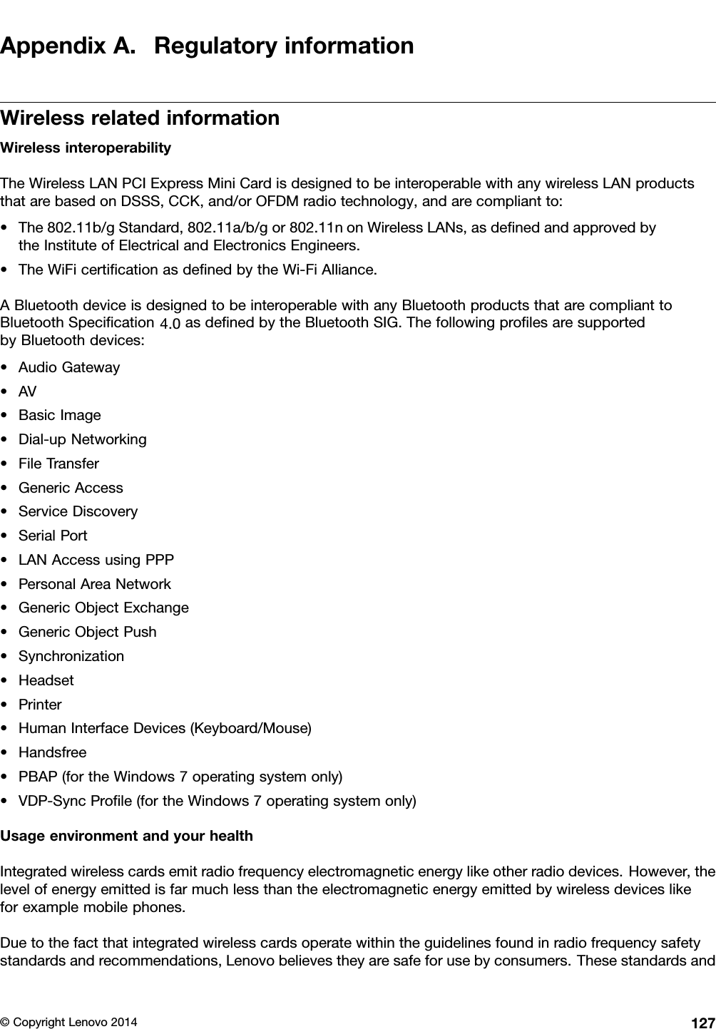 AppendixA.RegulatoryinformationWirelessrelatedinformationWirelessinteroperabilityTheWirelessLANPCIExpressMiniCardisdesignedtobeinteroperablewithanywirelessLANproductsthatarebasedonDSSS,CCK,and/orOFDMradiotechnology,andarecompliantto:•The802.11b/gStandard,802.11a/b/gor802.11nonWirelessLANs,asdeﬁnedandapprovedbytheInstituteofElectricalandElectronicsEngineers.•TheWiFicertiﬁcationasdeﬁnedbytheWi-FiAlliance.ABluetoothdeviceisdesignedtobeinteroperablewithanyBluetoothproductsthatarecomplianttoBluetoothSpeciﬁcationasdeﬁnedbytheBluetoothSIG.ThefollowingproﬁlesaresupportedbyBluetoothdevices:•AudioGateway•AV•BasicImage•Dial-upNetworking•FileTransfer•GenericAccess•ServiceDiscovery•SerialPort•LANAccessusingPPP•PersonalAreaNetwork•GenericObjectExchange•GenericObjectPush•Synchronization•Headset•Printer•HumanInterfaceDevices(Keyboard/Mouse)•Handsfree•PBAP(fortheWindows7operatingsystemonly)•VDP-SyncProﬁle(fortheWindows7operatingsystemonly)UsageenvironmentandyourhealthIntegratedwirelesscardsemitradiofrequencyelectromagneticenergylikeotherradiodevices.However,thelevelofenergyemittedisfarmuchlessthantheelectromagneticenergyemittedbywirelessdeviceslikeforexamplemobilephones.Duetothefactthatintegratedwirelesscardsoperatewithintheguidelinesfoundinradiofrequencysafetystandardsandrecommendations,Lenovobelievestheyaresafeforusebyconsumers.Thesestandardsand©CopyrightLenovo20141274.0