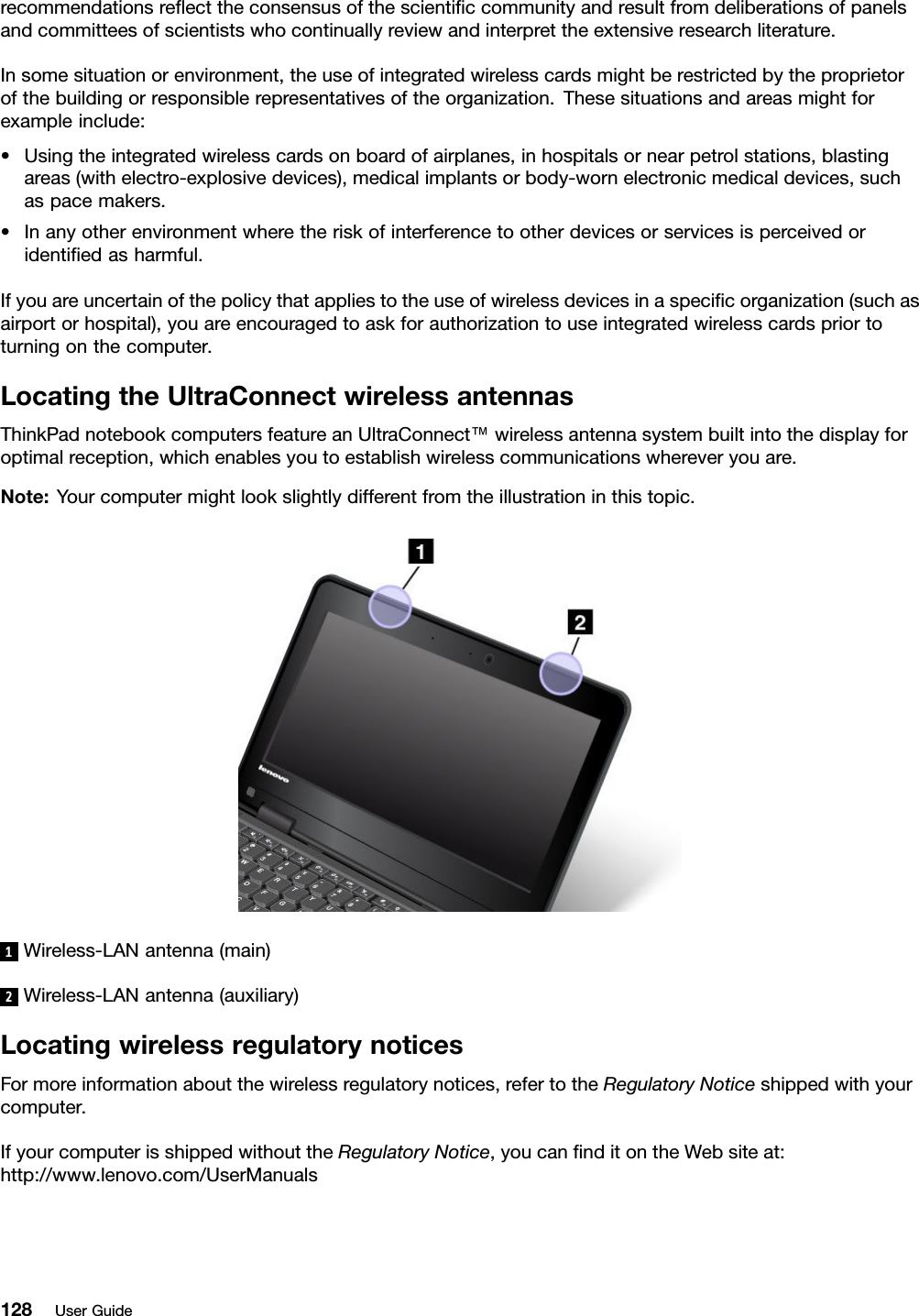 recommendationsreﬂecttheconsensusofthescientiﬁccommunityandresultfromdeliberationsofpanelsandcommitteesofscientistswhocontinuallyreviewandinterprettheextensiveresearchliterature.Insomesituationorenvironment,theuseofintegratedwirelesscardsmightberestrictedbytheproprietorofthebuildingorresponsiblerepresentativesoftheorganization.Thesesituationsandareasmightforexampleinclude:•Usingtheintegratedwirelesscardsonboardofairplanes,inhospitalsornearpetrolstations,blastingareas(withelectro-explosivedevices),medicalimplantsorbody-wornelectronicmedicaldevices,suchaspacemakers.•Inanyotherenvironmentwheretheriskofinterferencetootherdevicesorservicesisperceivedoridentiﬁedasharmful.Ifyouareuncertainofthepolicythatappliestotheuseofwirelessdevicesinaspeciﬁcorganization(suchasairportorhospital),youareencouragedtoaskforauthorizationtouseintegratedwirelesscardspriortoturningonthecomputer.LocatingtheUltraConnectwirelessantennasThinkPadnotebookcomputersfeatureanUltraConnect™wirelessantennasystembuiltintothedisplayforoptimalreception,whichenablesyoutoestablishwirelesscommunicationswhereveryouare.Note:Yourcomputermightlookslightlydifferentfromtheillustrationinthistopic.1Wireless-LANantenna(main)2Wireless-LANantenna(auxiliary)LocatingwirelessregulatorynoticesFormoreinformationaboutthewirelessregulatorynotices,refertotheRegulatoryNoticeshippedwithyourcomputer.IfyourcomputerisshippedwithouttheRegulatoryNotice,youcanﬁnditontheWebsiteat:http://www.lenovo.com/UserManuals128UserGuide