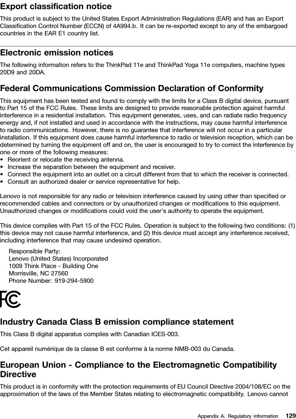 ExportclassiﬁcationnoticeThisproductissubjecttotheUnitedStatesExportAdministrationRegulations(EAR)andhasanExportClassiﬁcationControlNumber(ECCN)of4A994.b.Itcanbere-exportedexcepttoanyoftheembargoedcountriesintheEARE1countrylist.ElectronicemissionnoticesThefollowinginformationreferstotheThinkPad11eandThinkPadYoga11ecomputers,machinetypes20D9and20DA.FederalCommunicationsCommissionDeclarationofConformityThisequipmenthasbeentestedandfoundtocomplywiththelimitsforaClassBdigitaldevice,pursuanttoPart15oftheFCCRules.Theselimitsaredesignedtoprovidereasonableprotectionagainstharmfulinterferenceinaresidentialinstallation.Thisequipmentgenerates,uses,andcanradiateradiofrequencyenergyand,ifnotinstalledandusedinaccordancewiththeinstructions,maycauseharmfulinterferencetoradiocommunications.However,thereisnoguaranteethatinterferencewillnotoccurinaparticularinstallation.Ifthisequipmentdoescauseharmfulinterferencetoradioortelevisionreception,whichcanbedeterminedbyturningtheequipmentoffandon,theuserisencouragedtotrytocorrecttheinterferencebyoneormoreofthefollowingmeasures:•Reorientorrelocatethereceivingantenna.•Increasetheseparationbetweentheequipmentandreceiver.•Connecttheequipmentintoanoutletonacircuitdifferentfromthattowhichthereceiverisconnected.•Consultanauthorizeddealerorservicerepresentativeforhelp.Lenovoisnotresponsibleforanyradioortelevisioninterferencecausedbyusingotherthanspeciﬁedorrecommendedcablesandconnectorsorbyunauthorizedchangesormodiﬁcationstothisequipment.Unauthorizedchangesormodiﬁcationscouldvoidtheuser&apos;sauthoritytooperatetheequipment.ThisdevicecomplieswithPart15oftheFCCRules.Operationissubjecttothefollowingtwoconditions:(1)thisdevicemaynotcauseharmfulinterference,and(2)thisdevicemustacceptanyinterferencereceived,includinginterferencethatmaycauseundesiredoperation.ResponsibleParty:Lenovo(UnitedStates)Incorporated1009ThinkPlace-BuildingOneMorrisville,NC27560PhoneNumber:919-294-5900IndustryCanadaClassBemissioncompliancestatementThisClassBdigitalapparatuscomplieswithCanadianICES-003.CetappareilnumériquedelaclasseBestconformeàlanormeNMB-003duCanada.EuropeanUnion-CompliancetotheElectromagneticCompatibilityDirectiveThisproductisinconformitywiththeprotectionrequirementsofEUCouncilDirective2004/108/EContheapproximationofthelawsoftheMemberStatesrelatingtoelectromagneticcompatibility.LenovocannotAppendixA.Regulatoryinformation129