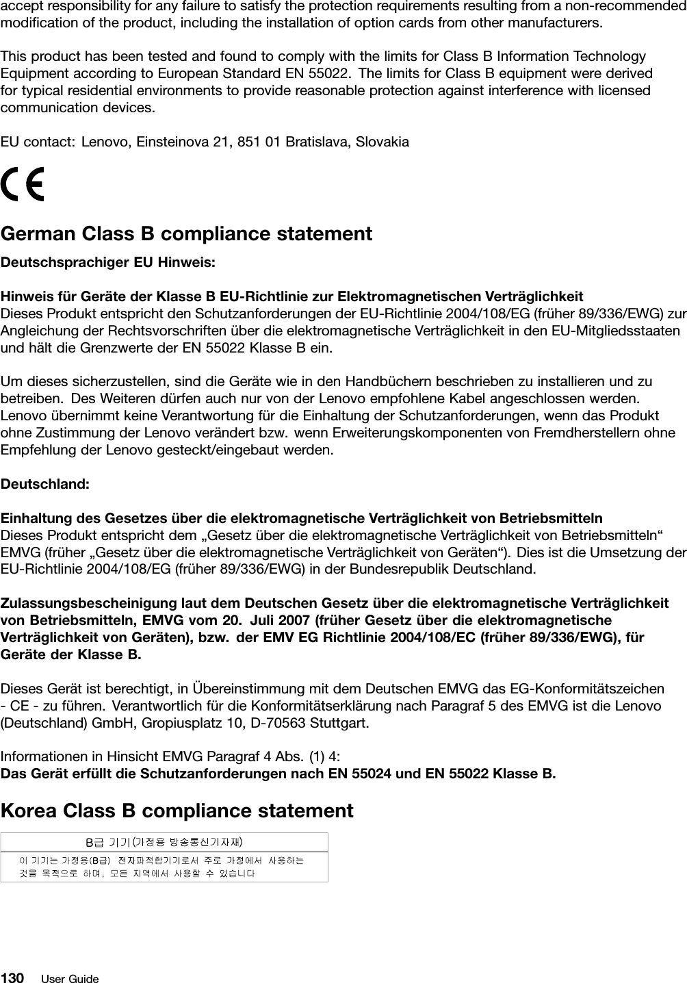 acceptresponsibilityforanyfailuretosatisfytheprotectionrequirementsresultingfromanon-recommendedmodiﬁcationoftheproduct,includingtheinstallationofoptioncardsfromothermanufacturers.ThisproducthasbeentestedandfoundtocomplywiththelimitsforClassBInformationTechnologyEquipmentaccordingtoEuropeanStandardEN55022.ThelimitsforClassBequipmentwerederivedfortypicalresidentialenvironmentstoprovidereasonableprotectionagainstinterferencewithlicensedcommunicationdevices.EUcontact:Lenovo,Einsteinova21,85101Bratislava,SlovakiaGermanClassBcompliancestatementDeutschsprachigerEUHinweis:HinweisfürGerätederKlasseBEU-RichtliniezurElektromagnetischenVerträglichkeitDiesesProduktentsprichtdenSchutzanforderungenderEU-Richtlinie2004/108/EG(früher89/336/EWG)zurAngleichungderRechtsvorschriftenüberdieelektromagnetischeVerträglichkeitindenEU-MitgliedsstaatenundhältdieGrenzwertederEN55022KlasseBein.Umdiesessicherzustellen,sinddieGerätewieindenHandbüchernbeschriebenzuinstallierenundzubetreiben.DesWeiterendürfenauchnurvonderLenovoempfohleneKabelangeschlossenwerden.LenovoübernimmtkeineVerantwortungfürdieEinhaltungderSchutzanforderungen,wenndasProduktohneZustimmungderLenovoverändertbzw.wennErweiterungskomponentenvonFremdherstellernohneEmpfehlungderLenovogesteckt/eingebautwerden.Deutschland:EinhaltungdesGesetzesüberdieelektromagnetischeVerträglichkeitvonBetriebsmittelnDiesesProduktentsprichtdem„GesetzüberdieelektromagnetischeVerträglichkeitvonBetriebsmitteln“EMVG(früher„GesetzüberdieelektromagnetischeVerträglichkeitvonGeräten“).DiesistdieUmsetzungderEU-Richtlinie2004/108/EG(früher89/336/EWG)inderBundesrepublikDeutschland.ZulassungsbescheinigunglautdemDeutschenGesetzüberdieelektromagnetischeVerträglichkeitvonBetriebsmitteln,EMVGvom20.Juli2007(früherGesetzüberdieelektromagnetischeVerträglichkeitvonGeräten),bzw.derEMVEGRichtlinie2004/108/EC(früher89/336/EWG),fürGerätederKlasseB.DiesesGerätistberechtigt,inÜbereinstimmungmitdemDeutschenEMVGdasEG-Konformitätszeichen-CE-zuführen.VerantwortlichfürdieKonformitätserklärungnachParagraf5desEMVGistdieLenovo(Deutschland)GmbH,Gropiusplatz10,D-70563Stuttgart.InformationeninHinsichtEMVGParagraf4Abs.(1)4:DasGeräterfülltdieSchutzanforderungennachEN55024undEN55022KlasseB.KoreaClassBcompliancestatement130UserGuide