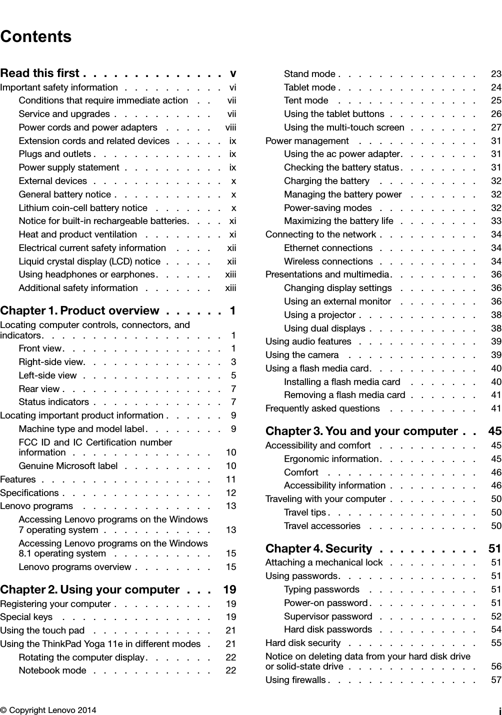 ContentsReadthisﬁrst..............vImportantsafetyinformation..........viConditionsthatrequireimmediateaction..viiServiceandupgrades..........viiPowercordsandpoweradapters.....viiiExtensioncordsandrelateddevices.....ixPlugsandoutlets.............ixPowersupplystatement..........ixExternaldevices.............xGeneralbatterynotice...........xLithiumcoin-cellbatterynotice.......xNoticeforbuilt-inrechargeablebatteries....xiHeatandproductventilation........xiElectricalcurrentsafetyinformation....xiiLiquidcrystaldisplay(LCD)notice.....xiiUsingheadphonesorearphones......xiiiAdditionalsafetyinformation.......xiiiChapter1.Productoverview......1Locatingcomputercontrols,connectors,andindicators..................1Frontview................1Right-sideview..............3Left-sideview..............5Rearview................7Statusindicators.............7Locatingimportantproductinformation......9Machinetypeandmodellabel........9FCCIDandICCertiﬁcationnumberinformation..............10GenuineMicrosoftlabel.........10Features.................11Speciﬁcations...............12Lenovoprograms.............13AccessingLenovoprogramsontheWindows7operatingsystem...........13AccessingLenovoprogramsontheWindows8.1operatingsystem..........15Lenovoprogramsoverview........15Chapter2.Usingyourcomputer...19Registeringyourcomputer..........19Specialkeys...............19Usingthetouchpad............21UsingtheThinkPadYoga11eindifferentmodes.21Rotatingthecomputerdisplay.......22Notebookmode............22Standmode..............23Tabletmode..............24Tentmode..............25Usingthetabletbuttons.........26Usingthemulti-touchscreen.......27Powermanagement............31Usingtheacpoweradapter........31Checkingthebatterystatus........31Chargingthebattery..........32Managingthebatterypower.......32Power-savingmodes..........32Maximizingthebatterylife........33Connectingtothenetwork..........34Ethernetconnections..........34Wirelessconnections..........34Presentationsandmultimedia.........36Changingdisplaysettings........36Usinganexternalmonitor........36Usingaprojector............38Usingdualdisplays...........38Usingaudiofeatures............39Usingthecamera.............39Usingaﬂashmediacard...........40Installingaﬂashmediacard.......40Removingaﬂashmediacard.......41Frequentlyaskedquestions.........41Chapter3.Youandyourcomputer..45Accessibilityandcomfort..........45Ergonomicinformation..........45Comfort...............46Accessibilityinformation.........46Travelingwithyourcomputer.........50Traveltips...............50Travelaccessories...........50Chapter4.Security..........51Attachingamechanicallock.........51Usingpasswords..............51Typingpasswords...........51Power-onpassword...........51Supervisorpassword..........52Harddiskpasswords..........54Harddisksecurity.............55Noticeondeletingdatafromyourharddiskdriveorsolid-statedrive.............56Usingﬁrewalls...............57©CopyrightLenovo2014i