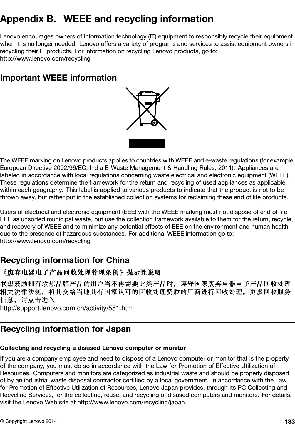 AppendixB.WEEEandrecyclinginformationLenovoencouragesownersofinformationtechnology(IT)equipmenttoresponsiblyrecycletheirequipmentwhenitisnolongerneeded.LenovooffersavarietyofprogramsandservicestoassistequipmentownersinrecyclingtheirITproducts.ForinformationonrecyclingLenovoproducts,goto:http://www.lenovo.com/recyclingImportantWEEEinformationTheWEEEmarkingonLenovoproductsappliestocountrieswithWEEEande-wasteregulations(forexample,EuropeanDirective2002/96/EC,IndiaE-WasteManagement&amp;HandlingRules,2011).Appliancesarelabeledinaccordancewithlocalregulationsconcerningwasteelectricalandelectronicequipment(WEEE).Theseregulationsdeterminetheframeworkforthereturnandrecyclingofusedappliancesasapplicablewithineachgeography.Thislabelisappliedtovariousproductstoindicatethattheproductisnottobethrownaway,butratherputintheestablishedcollectionsystemsforreclaimingtheseendoflifeproducts.Usersofelectricalandelectronicequipment(EEE)withtheWEEEmarkingmustnotdisposeofendoflifeEEEasunsortedmunicipalwaste,butusethecollectionframeworkavailabletothemforthereturn,recycle,andrecoveryofWEEEandtominimizeanypotentialeffectsofEEEontheenvironmentandhumanhealthduetothepresenceofhazardoussubstances.ForadditionalWEEEinformationgoto:http://www.lenovo.com/recyclingRecyclinginformationforChinahttp://support.lenovo.com.cn/activity/551.htmRecyclinginformationforJapanCollectingandrecyclingadisusedLenovocomputerormonitorIfyouareacompanyemployeeandneedtodisposeofaLenovocomputerormonitorthatisthepropertyofthecompany,youmustdosoinaccordancewiththeLawforPromotionofEffectiveUtilizationofResources.Computersandmonitorsarecategorizedasindustrialwasteandshouldbeproperlydisposedofbyanindustrialwastedisposalcontractorcertiﬁedbyalocalgovernment.InaccordancewiththeLawforPromotionofEffectiveUtilizationofResources,LenovoJapanprovides,throughitsPCCollectingandRecyclingServices,forthecollecting,reuse,andrecyclingofdisusedcomputersandmonitors.Fordetails,visittheLenovoWebsiteathttp://www.lenovo.com/recycling/japan.©CopyrightLenovo2014133