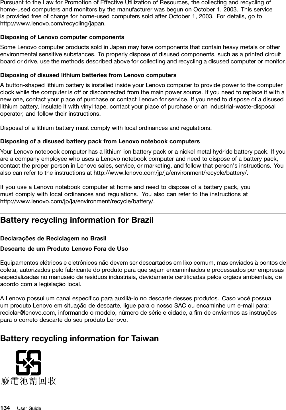 PursuanttotheLawforPromotionofEffectiveUtilizationofResources,thecollectingandrecyclingofhome-usedcomputersandmonitorsbythemanufacturerwasbegunonOctober1,2003.Thisserviceisprovidedfreeofchargeforhome-usedcomputerssoldafterOctober1,2003.Fordetails,gotohttp://www.lenovo.com/recycling/japan.DisposingofLenovocomputercomponentsSomeLenovocomputerproductssoldinJapanmayhavecomponentsthatcontainheavymetalsorotherenvironmentalsensitivesubstances.Toproperlydisposeofdisusedcomponents,suchasaprintedcircuitboardordrive,usethemethodsdescribedaboveforcollectingandrecyclingadisusedcomputerormonitor.DisposingofdisusedlithiumbatteriesfromLenovocomputersAbutton-shapedlithiumbatteryisinstalledinsideyourLenovocomputertoprovidepowertothecomputerclockwhilethecomputerisoffordisconnectedfromthemainpowersource.Ifyouneedtoreplaceitwithanewone,contactyourplaceofpurchaseorcontactLenovoforservice.Ifyouneedtodisposeofadisusedlithiumbattery,insulateitwithvinyltape,contactyourplaceofpurchaseoranindustrial-waste-disposaloperator,andfollowtheirinstructions.Disposalofalithiumbatterymustcomplywithlocalordinancesandregulations.DisposingofadisusedbatterypackfromLenovonotebookcomputersYourLenovonotebookcomputerhasalithiumionbatterypackoranickelmetalhydridebatterypack.IfyouareacompanyemployeewhousesaLenovonotebookcomputerandneedtodisposeofabatterypack,contacttheproperpersoninLenovosales,service,ormarketing,andfollowthatperson&apos;sinstructions.Youalsocanrefertotheinstructionsathttp://www.lenovo.com/jp/ja/environment/recycle/battery/.IfyouuseaLenovonotebookcomputerathomeandneedtodisposeofabatterypack,youmustcomplywithlocalordinancesandregulations.Youalsocanrefertotheinstructionsathttp://www.lenovo.com/jp/ja/environment/recycle/battery/.BatteryrecyclinginformationforBrazilDeclaraçõesdeReciclagemnoBrasilDescartedeumProdutoLenovoForadeUsoEquipamentoselétricoseeletrônicosnãodevemserdescartadosemlixocomum,masenviadosàpontosdecoleta,autorizadospelofabricantedoprodutoparaquesejamencaminhadoseprocessadosporempresasespecializadasnomanuseioderesíduosindustriais,devidamentecertiﬁcadaspelosorgãosambientais,deacordocomalegislaçãolocal.ALenovopossuiumcanalespecíﬁcoparaauxiliá-lonodescartedessesprodutos.CasovocêpossuaumprodutoLenovoemsituaçãodedescarte,ligueparaonossoSACouencaminheume-mailpara:reciclar@lenovo.com,informandoomodelo,númerodesérieecidade,aﬁmdeenviarmosasinstruçõesparaocorretodescartedoseuprodutoLenovo.BatteryrecyclinginformationforTaiwan134UserGuide