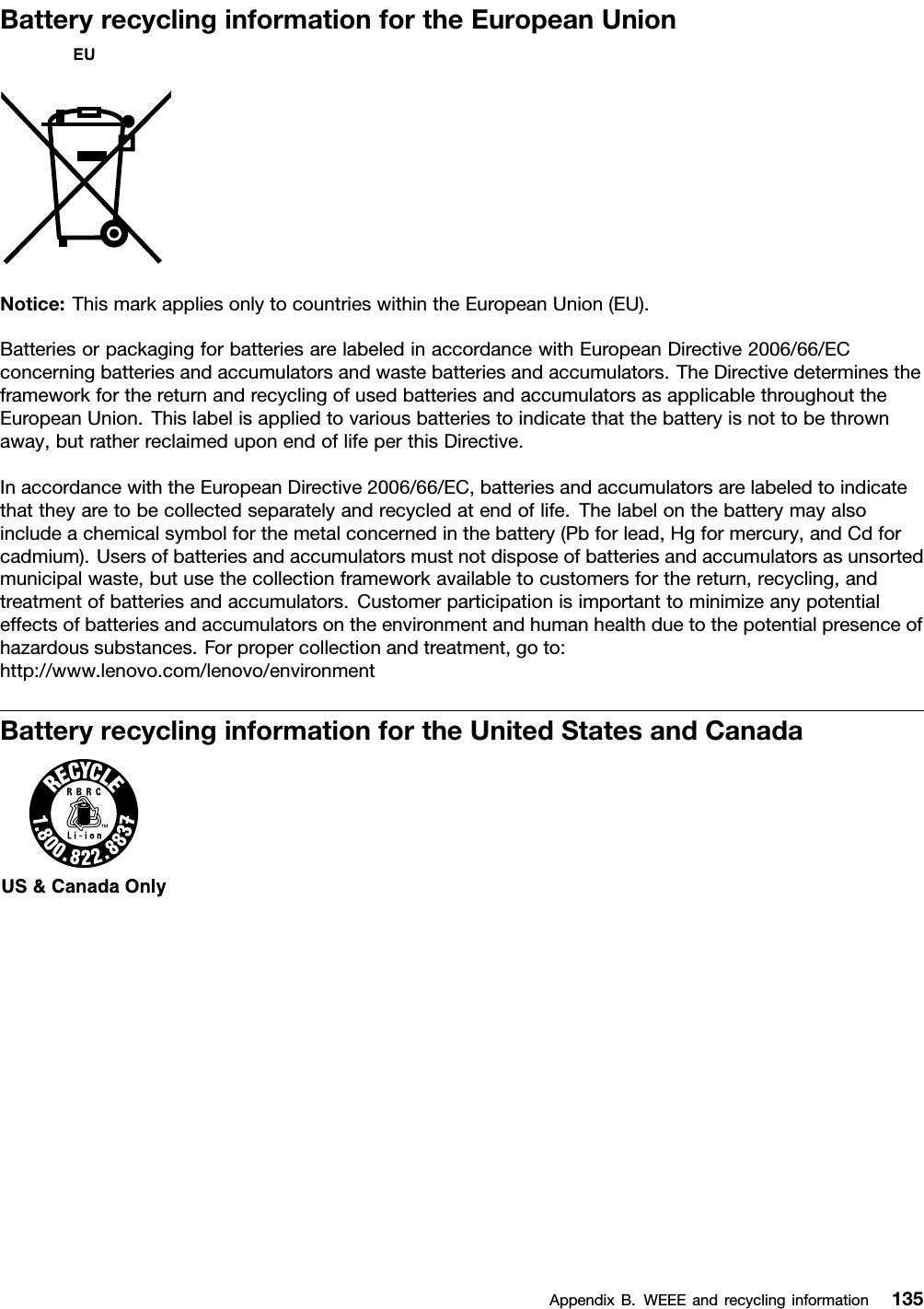 BatteryrecyclinginformationfortheEuropeanUnionNotice:ThismarkappliesonlytocountrieswithintheEuropeanUnion(EU).BatteriesorpackagingforbatteriesarelabeledinaccordancewithEuropeanDirective2006/66/ECconcerningbatteriesandaccumulatorsandwastebatteriesandaccumulators.TheDirectivedeterminestheframeworkforthereturnandrecyclingofusedbatteriesandaccumulatorsasapplicablethroughouttheEuropeanUnion.Thislabelisappliedtovariousbatteriestoindicatethatthebatteryisnottobethrownaway,butratherreclaimeduponendoflifeperthisDirective.InaccordancewiththeEuropeanDirective2006/66/EC,batteriesandaccumulatorsarelabeledtoindicatethattheyaretobecollectedseparatelyandrecycledatendoflife.Thelabelonthebatterymayalsoincludeachemicalsymbolforthemetalconcernedinthebattery(Pbforlead,Hgformercury,andCdforcadmium).Usersofbatteriesandaccumulatorsmustnotdisposeofbatteriesandaccumulatorsasunsortedmunicipalwaste,butusethecollectionframeworkavailabletocustomersforthereturn,recycling,andtreatmentofbatteriesandaccumulators.Customerparticipationisimportanttominimizeanypotentialeffectsofbatteriesandaccumulatorsontheenvironmentandhumanhealthduetothepotentialpresenceofhazardoussubstances.Forpropercollectionandtreatment,goto:http://www.lenovo.com/lenovo/environmentBatteryrecyclinginformationfortheUnitedStatesandCanadaAppendixB.WEEEandrecyclinginformation135