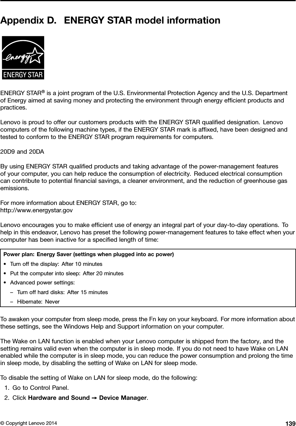 AppendixD.ENERGYSTARmodelinformationENERGYSTAR®isajointprogramoftheU.S.EnvironmentalProtectionAgencyandtheU.S.DepartmentofEnergyaimedatsavingmoneyandprotectingtheenvironmentthroughenergyefﬁcientproductsandpractices.LenovoisproudtoofferourcustomersproductswiththeENERGYSTARqualiﬁeddesignation.Lenovocomputersofthefollowingmachinetypes,iftheENERGYSTARmarkisafﬁxed,havebeendesignedandtestedtoconformtotheENERGYSTARprogramrequirementsforcomputers.20D9and20DAByusingENERGYSTARqualiﬁedproductsandtakingadvantageofthepower-managementfeaturesofyourcomputer,youcanhelpreducetheconsumptionofelectricity.Reducedelectricalconsumptioncancontributetopotentialﬁnancialsavings,acleanerenvironment,andthereductionofgreenhousegasemissions.FormoreinformationaboutENERGYSTAR,goto:http://www.energystar.govLenovoencouragesyoutomakeefﬁcientuseofenergyanintegralpartofyourday-to-dayoperations.Tohelpinthisendeavor,Lenovohaspresetthefollowingpower-managementfeaturestotakeeffectwhenyourcomputerhasbeeninactiveforaspeciﬁedlengthoftime:Powerplan:EnergySaver(settingswhenpluggedintoacpower)•Turnoffthedisplay:After10minutes•Putthecomputerintosleep:After20minutes•Advancedpowersettings:–Turnoffharddisks:After15minutes–Hibernate:NeverToawakenyourcomputerfromsleepmode,presstheFnkeyonyourkeyboard.Formoreinformationaboutthesesettings,seetheWindowsHelpandSupportinformationonyourcomputer.TheWakeonLANfunctionisenabledwhenyourLenovocomputerisshippedfromthefactory,andthesettingremainsvalidevenwhenthecomputerisinsleepmode.IfyoudonotneedtohaveWakeonLANenabledwhilethecomputerisinsleepmode,youcanreducethepowerconsumptionandprolongthetimeinsleepmode,bydisablingthesettingofWakeonLANforsleepmode.TodisablethesettingofWakeonLANforsleepmode,dothefollowing:1.GotoControlPanel.2.ClickHardwareandSound➙DeviceManager.©CopyrightLenovo2014139