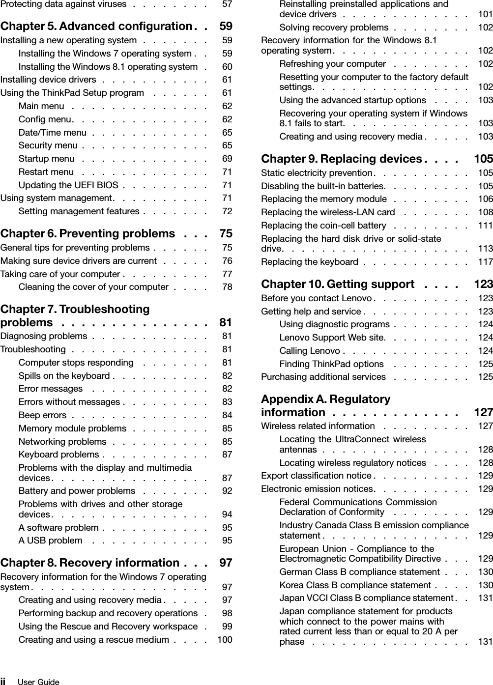 Protectingdataagainstviruses........57Chapter5.Advancedconﬁguration..59Installinganewoperatingsystem.......59InstallingtheWindows7operatingsystem..59InstallingtheWindows8.1operatingsystem.60Installingdevicedrivers...........61UsingtheThinkPadSetupprogram......61Mainmenu..............62Conﬁgmenu..............62Date/Timemenu............65Securitymenu.............65Startupmenu.............69Restartmenu.............71UpdatingtheUEFIBIOS.........71Usingsystemmanagement..........71Settingmanagementfeatures.......72Chapter6.Preventingproblems...75Generaltipsforpreventingproblems......75Makingsuredevicedriversarecurrent.....76Takingcareofyourcomputer.........77Cleaningthecoverofyourcomputer....78Chapter7.Troubleshootingproblems...............81Diagnosingproblems............81Troubleshooting..............81Computerstopsresponding.......81Spillsonthekeyboard..........82Errormessages............82Errorswithoutmessages.........83Beeperrors..............84Memorymoduleproblems........85Networkingproblems..........85Keyboardproblems...........87Problemswiththedisplayandmultimediadevices................87Batteryandpowerproblems.......92Problemswithdrivesandotherstoragedevices................94Asoftwareproblem...........95AUSBproblem............95Chapter8.Recoveryinformation...97RecoveryinformationfortheWindows7operatingsystem..................97Creatingandusingrecoverymedia.....97Performingbackupandrecoveryoperations.98UsingtheRescueandRecoveryworkspace.99Creatingandusingarescuemedium....100Reinstallingpreinstalledapplicationsanddevicedrivers.............101Solvingrecoveryproblems........102RecoveryinformationfortheWindows8.1operatingsystem..............102Refreshingyourcomputer........102Resettingyourcomputertothefactorydefaultsettings................102Usingtheadvancedstartupoptions....103RecoveringyouroperatingsystemifWindows8.1failstostart.............103Creatingandusingrecoverymedia.....103Chapter9.Replacingdevices....105Staticelectricityprevention..........105Disablingthebuilt-inbatteries.........105Replacingthememorymodule........106Replacingthewireless-LANcard.......108Replacingthecoin-cellbattery........111Replacingtheharddiskdriveorsolid-statedrive...................113Replacingthekeyboard...........117Chapter10.Gettingsupport....123BeforeyoucontactLenovo..........123Gettinghelpandservice...........123Usingdiagnosticprograms........124LenovoSupportWebsite.........124CallingLenovo.............124FindingThinkPadoptions........125Purchasingadditionalservices........125AppendixA.Regulatoryinformation.............127Wirelessrelatedinformation.........127LocatingtheUltraConnectwirelessantennas...............128Locatingwirelessregulatorynotices....128Exportclassiﬁcationnotice..........129Electronicemissionnotices..........129FederalCommunicationsCommissionDeclarationofConformity........129IndustryCanadaClassBemissioncompliancestatement...............129EuropeanUnion-CompliancetotheElectromagneticCompatibilityDirective...129GermanClassBcompliancestatement...130KoreaClassBcompliancestatement....130JapanVCCIClassBcompliancestatement..131Japancompliancestatementforproductswhichconnecttothepowermainswithratedcurrentlessthanorequalto20Aperphase................131iiUserGuide