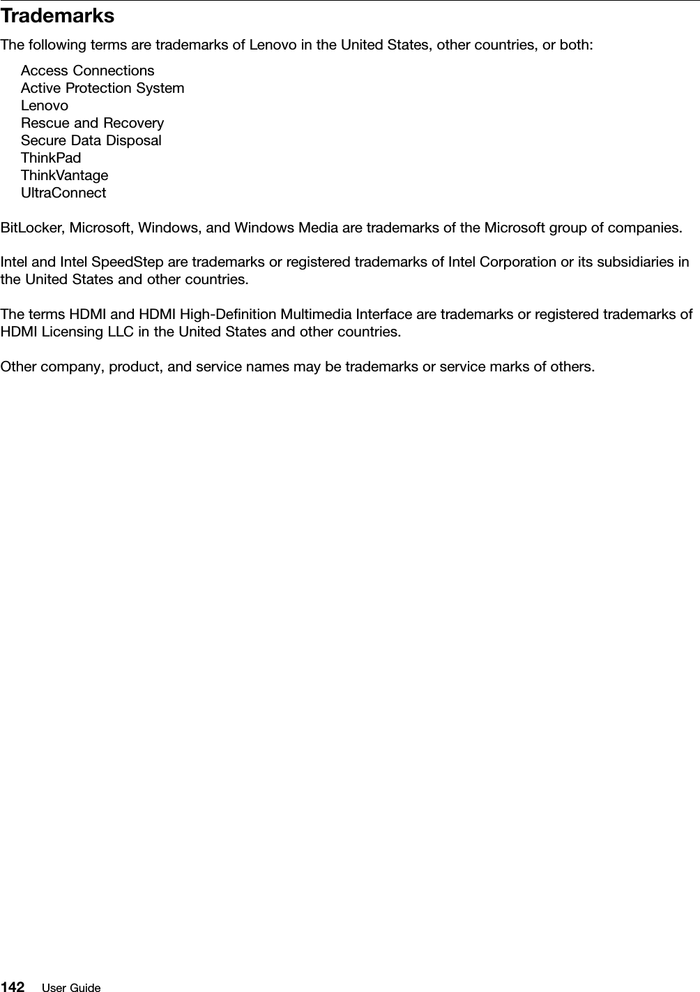 TrademarksThefollowingtermsaretrademarksofLenovointheUnitedStates,othercountries,orboth:AccessConnectionsActiveProtectionSystemLenovoRescueandRecoverySecureDataDisposalThinkPadThinkVantageUltraConnectBitLocker,Microsoft,Windows,andWindowsMediaaretrademarksoftheMicrosoftgroupofcompanies.IntelandIntelSpeedSteparetrademarksorregisteredtrademarksofIntelCorporationoritssubsidiariesintheUnitedStatesandothercountries.ThetermsHDMIandHDMIHigh-DeﬁnitionMultimediaInterfacearetrademarksorregisteredtrademarksofHDMILicensingLLCintheUnitedStatesandothercountries.Othercompany,product,andservicenamesmaybetrademarksorservicemarksofothers.142UserGuide