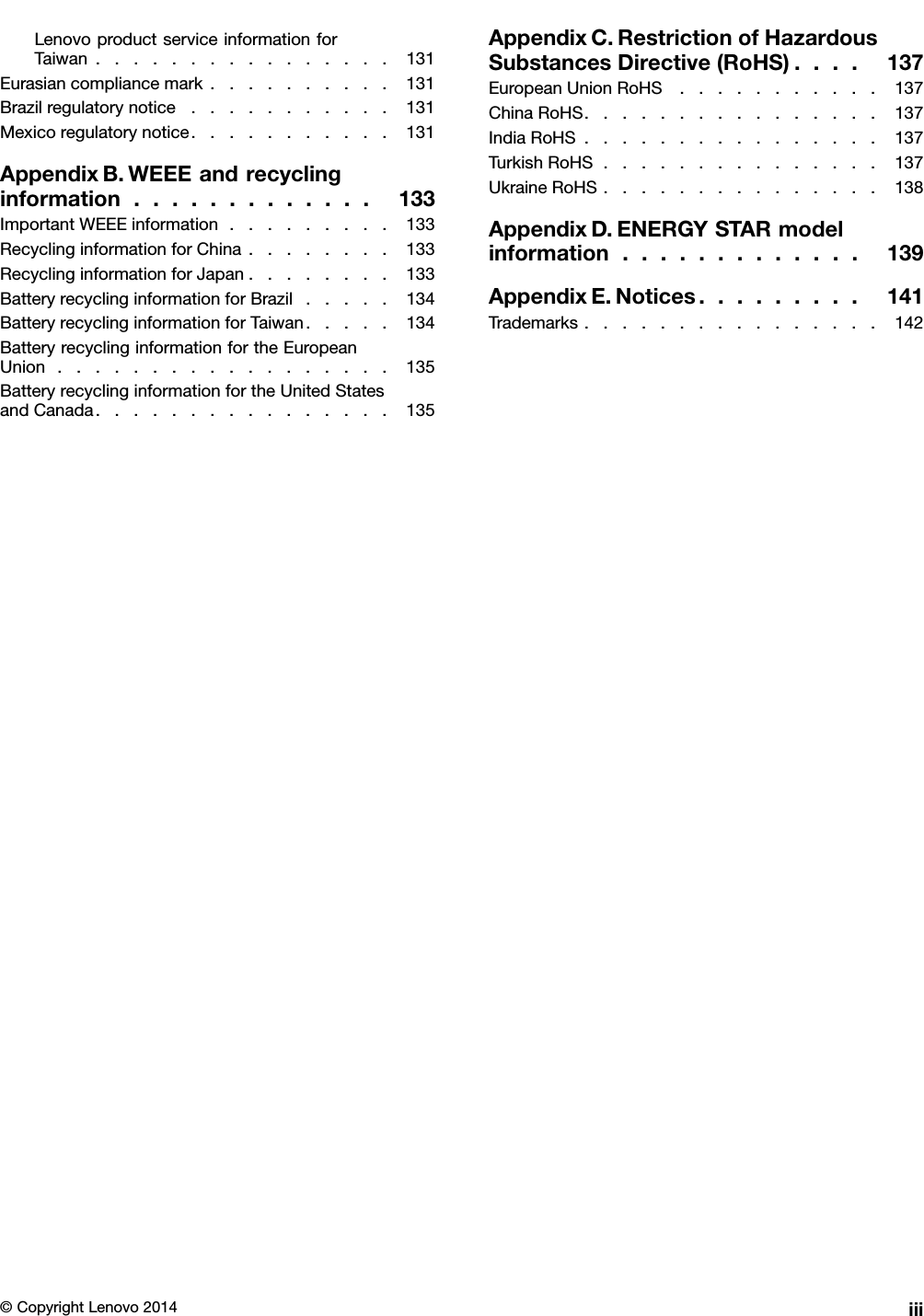 LenovoproductserviceinformationforTaiwan................131Eurasiancompliancemark..........131Brazilregulatorynotice...........131Mexicoregulatorynotice...........131AppendixB.WEEEandrecyclinginformation.............133ImportantWEEEinformation.........133RecyclinginformationforChina........133RecyclinginformationforJapan........133BatteryrecyclinginformationforBrazil.....134BatteryrecyclinginformationforTaiwan.....134BatteryrecyclinginformationfortheEuropeanUnion..................135BatteryrecyclinginformationfortheUnitedStatesandCanada................135AppendixC.RestrictionofHazardousSubstancesDirective(RoHS)....137EuropeanUnionRoHS...........137ChinaRoHS................137IndiaRoHS................137TurkishRoHS...............137UkraineRoHS...............138AppendixD.ENERGYSTARmodelinformation.............139AppendixE.Notices.........141Trademarks................142©CopyrightLenovo2014iii