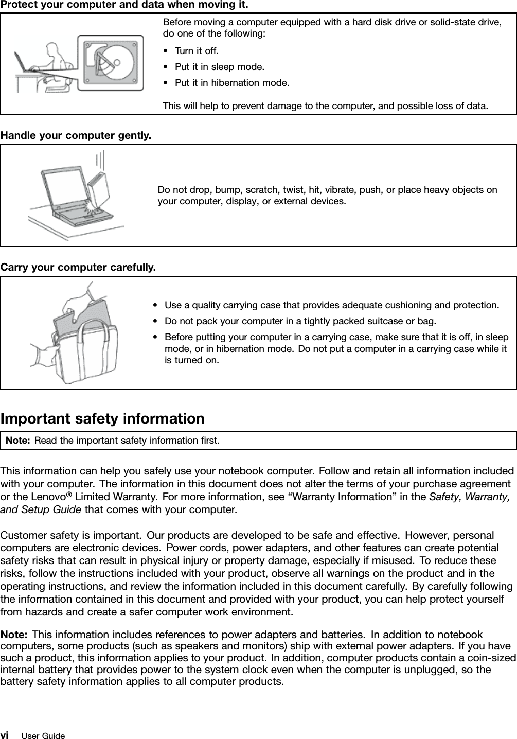 Protectyourcomputeranddatawhenmovingit.Beforemovingacomputerequippedwithaharddiskdriveorsolid-statedrive,dooneofthefollowing:•Turnitoff.•Putitinsleepmode.•Putitinhibernationmode.Thiswillhelptopreventdamagetothecomputer,andpossiblelossofdata.Handleyourcomputergently.Donotdrop,bump,scratch,twist,hit,vibrate,push,orplaceheavyobjectsonyourcomputer,display,orexternaldevices.Carryyourcomputercarefully.•Useaqualitycarryingcasethatprovidesadequatecushioningandprotection.•Donotpackyourcomputerinatightlypackedsuitcaseorbag.•Beforeputtingyourcomputerinacarryingcase,makesurethatitisoff,insleepmode,orinhibernationmode.Donotputacomputerinacarryingcasewhileitisturnedon.ImportantsafetyinformationNote:Readtheimportantsafetyinformationﬁrst.Thisinformationcanhelpyousafelyuseyournotebookcomputer.Followandretainallinformationincludedwithyourcomputer.TheinformationinthisdocumentdoesnotalterthetermsofyourpurchaseagreementortheLenovo®LimitedWarranty.Formoreinformation,see“WarrantyInformation”intheSafety,Warranty,andSetupGuidethatcomeswithyourcomputer.Customersafetyisimportant.Ourproductsaredevelopedtobesafeandeffective.However,personalcomputersareelectronicdevices.Powercords,poweradapters,andotherfeaturescancreatepotentialsafetyrisksthatcanresultinphysicalinjuryorpropertydamage,especiallyifmisused.Toreducetheserisks,followtheinstructionsincludedwithyourproduct,observeallwarningsontheproductandintheoperatinginstructions,andreviewtheinformationincludedinthisdocumentcarefully.Bycarefullyfollowingtheinformationcontainedinthisdocumentandprovidedwithyourproduct,youcanhelpprotectyourselffromhazardsandcreateasafercomputerworkenvironment.Note:Thisinformationincludesreferencestopoweradaptersandbatteries.Inadditiontonotebookcomputers,someproducts(suchasspeakersandmonitors)shipwithexternalpoweradapters.Ifyouhavesuchaproduct,thisinformationappliestoyourproduct.Inaddition,computerproductscontainacoin-sizedinternalbatterythatprovidespowertothesystemclockevenwhenthecomputerisunplugged,sothebatterysafetyinformationappliestoallcomputerproducts.viUserGuide