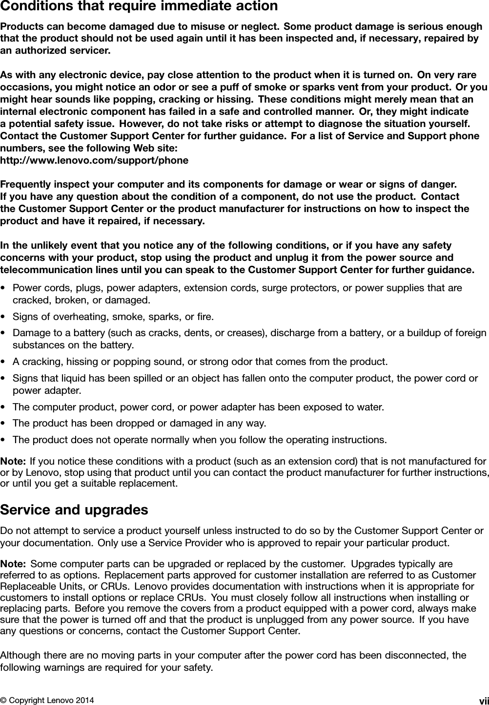 ConditionsthatrequireimmediateactionProductscanbecomedamagedduetomisuseorneglect.Someproductdamageisseriousenoughthattheproductshouldnotbeusedagainuntilithasbeeninspectedand,ifnecessary,repairedbyanauthorizedservicer.Aswithanyelectronicdevice,paycloseattentiontotheproductwhenitisturnedon.Onveryrareoccasions,youmightnoticeanodororseeapuffofsmokeorsparksventfromyourproduct.Oryoumighthearsoundslikepopping,crackingorhissing.Theseconditionsmightmerelymeanthataninternalelectroniccomponenthasfailedinasafeandcontrolledmanner.Or,theymightindicateapotentialsafetyissue.However,donottakerisksorattempttodiagnosethesituationyourself.ContacttheCustomerSupportCenterforfurtherguidance.ForalistofServiceandSupportphonenumbers,seethefollowingWebsite:http://www.lenovo.com/support/phoneFrequentlyinspectyourcomputeranditscomponentsfordamageorwearorsignsofdanger.Ifyouhaveanyquestionabouttheconditionofacomponent,donotusetheproduct.ContacttheCustomerSupportCenterortheproductmanufacturerforinstructionsonhowtoinspecttheproductandhaveitrepaired,ifnecessary.Intheunlikelyeventthatyounoticeanyofthefollowingconditions,orifyouhaveanysafetyconcernswithyourproduct,stopusingtheproductandunplugitfromthepowersourceandtelecommunicationlinesuntilyoucanspeaktotheCustomerSupportCenterforfurtherguidance.•Powercords,plugs,poweradapters,extensioncords,surgeprotectors,orpowersuppliesthatarecracked,broken,ordamaged.•Signsofoverheating,smoke,sparks,orﬁre.•Damagetoabattery(suchascracks,dents,orcreases),dischargefromabattery,orabuildupofforeignsubstancesonthebattery.•Acracking,hissingorpoppingsound,orstrongodorthatcomesfromtheproduct.•Signsthatliquidhasbeenspilledoranobjecthasfallenontothecomputerproduct,thepowercordorpoweradapter.•Thecomputerproduct,powercord,orpoweradapterhasbeenexposedtowater.•Theproducthasbeendroppedordamagedinanyway.•Theproductdoesnotoperatenormallywhenyoufollowtheoperatinginstructions.Note:Ifyounoticetheseconditionswithaproduct(suchasanextensioncord)thatisnotmanufacturedfororbyLenovo,stopusingthatproductuntilyoucancontacttheproductmanufacturerforfurtherinstructions,oruntilyougetasuitablereplacement.ServiceandupgradesDonotattempttoserviceaproductyourselfunlessinstructedtodosobytheCustomerSupportCenteroryourdocumentation.OnlyuseaServiceProviderwhoisapprovedtorepairyourparticularproduct.Note:Somecomputerpartscanbeupgradedorreplacedbythecustomer.Upgradestypicallyarereferredtoasoptions.ReplacementpartsapprovedforcustomerinstallationarereferredtoasCustomerReplaceableUnits,orCRUs.LenovoprovidesdocumentationwithinstructionswhenitisappropriateforcustomerstoinstalloptionsorreplaceCRUs.Youmustcloselyfollowallinstructionswheninstallingorreplacingparts.Beforeyouremovethecoversfromaproductequippedwithapowercord,alwaysmakesurethatthepoweristurnedoffandthattheproductisunpluggedfromanypowersource.Ifyouhaveanyquestionsorconcerns,contacttheCustomerSupportCenter.Althoughtherearenomovingpartsinyourcomputerafterthepowercordhasbeendisconnected,thefollowingwarningsarerequiredforyoursafety.©CopyrightLenovo2014vii