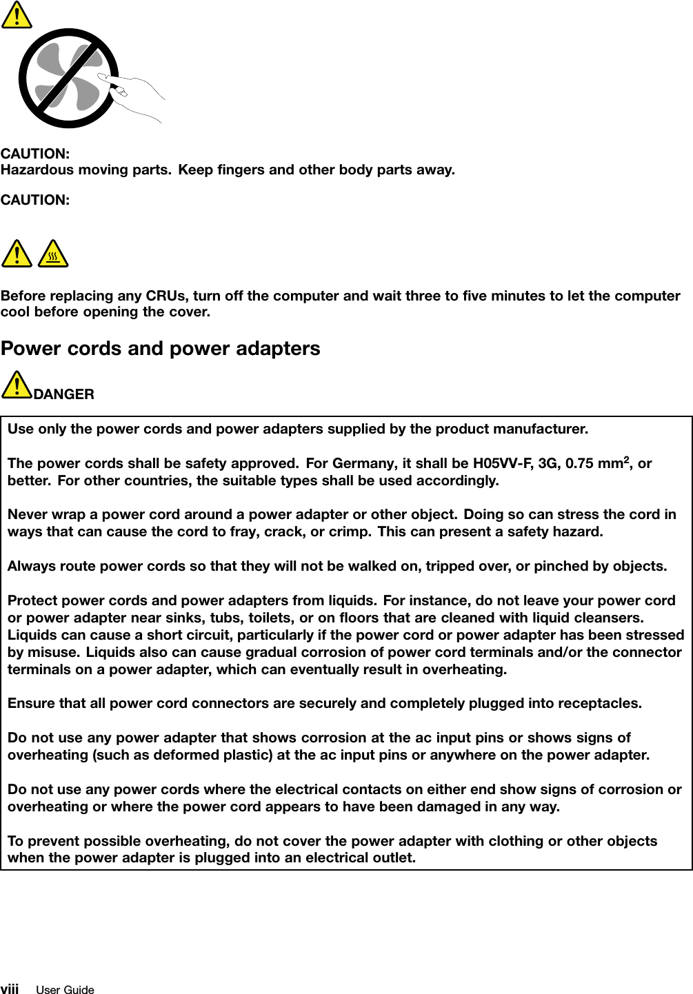 CAUTION:Hazardousmovingparts.Keepﬁngersandotherbodypartsaway.CAUTION:BeforereplacinganyCRUs,turnoffthecomputerandwaitthreetoﬁveminutestoletthecomputercoolbeforeopeningthecover.PowercordsandpoweradaptersDANGERUseonlythepowercordsandpoweradapterssuppliedbytheproductmanufacturer.Thepowercordsshallbesafetyapproved.ForGermany,itshallbeH05VV-F,3G,0.75mm2,orbetter.Forothercountries,thesuitabletypesshallbeusedaccordingly.Neverwrapapowercordaroundapoweradapterorotherobject.Doingsocanstressthecordinwaysthatcancausethecordtofray,crack,orcrimp.Thiscanpresentasafetyhazard.Alwaysroutepowercordssothattheywillnotbewalkedon,trippedover,orpinchedbyobjects.Protectpowercordsandpoweradaptersfromliquids.Forinstance,donotleaveyourpowercordorpoweradapternearsinks,tubs,toilets,oronﬂoorsthatarecleanedwithliquidcleansers.Liquidscancauseashortcircuit,particularlyifthepowercordorpoweradapterhasbeenstressedbymisuse.Liquidsalsocancausegradualcorrosionofpowercordterminalsand/ortheconnectorterminalsonapoweradapter,whichcaneventuallyresultinoverheating.Ensurethatallpowercordconnectorsaresecurelyandcompletelypluggedintoreceptacles.Donotuseanypoweradapterthatshowscorrosionattheacinputpinsorshowssignsofoverheating(suchasdeformedplastic)attheacinputpinsoranywhereonthepoweradapter.Donotuseanypowercordswheretheelectricalcontactsoneitherendshowsignsofcorrosionoroverheatingorwherethepowercordappearstohavebeendamagedinanyway.Topreventpossibleoverheating,donotcoverthepoweradapterwithclothingorotherobjectswhenthepoweradapterispluggedintoanelectricaloutlet.viiiUserGuide