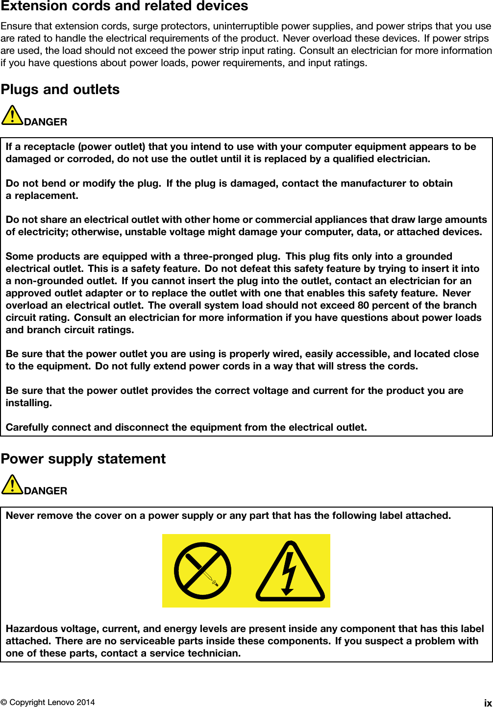 ExtensioncordsandrelateddevicesEnsurethatextensioncords,surgeprotectors,uninterruptiblepowersupplies,andpowerstripsthatyouuseareratedtohandletheelectricalrequirementsoftheproduct.Neveroverloadthesedevices.Ifpowerstripsareused,theloadshouldnotexceedthepowerstripinputrating.Consultanelectricianformoreinformationifyouhavequestionsaboutpowerloads,powerrequirements,andinputratings.PlugsandoutletsDANGERIfareceptacle(poweroutlet)thatyouintendtousewithyourcomputerequipmentappearstobedamagedorcorroded,donotusetheoutletuntilitisreplacedbyaqualiﬁedelectrician.Donotbendormodifytheplug.Iftheplugisdamaged,contactthemanufacturertoobtainareplacement.Donotshareanelectricaloutletwithotherhomeorcommercialappliancesthatdrawlargeamountsofelectricity;otherwise,unstablevoltagemightdamageyourcomputer,data,orattacheddevices.Someproductsareequippedwithathree-prongedplug.Thisplugﬁtsonlyintoagroundedelectricaloutlet.Thisisasafetyfeature.Donotdefeatthissafetyfeaturebytryingtoinsertitintoanon-groundedoutlet.Ifyoucannotinserttheplugintotheoutlet,contactanelectricianforanapprovedoutletadapterortoreplacetheoutletwithonethatenablesthissafetyfeature.Neveroverloadanelectricaloutlet.Theoverallsystemloadshouldnotexceed80percentofthebranchcircuitrating.Consultanelectricianformoreinformationifyouhavequestionsaboutpowerloadsandbranchcircuitratings.Besurethatthepoweroutletyouareusingisproperlywired,easilyaccessible,andlocatedclosetotheequipment.Donotfullyextendpowercordsinawaythatwillstressthecords.Besurethatthepoweroutletprovidesthecorrectvoltageandcurrentfortheproductyouareinstalling.Carefullyconnectanddisconnecttheequipmentfromtheelectricaloutlet.PowersupplystatementDANGERNeverremovethecoveronapowersupplyoranypartthathasthefollowinglabelattached.Hazardousvoltage,current,andenergylevelsarepresentinsideanycomponentthathasthislabelattached.Therearenoserviceablepartsinsidethesecomponents.Ifyoususpectaproblemwithoneoftheseparts,contactaservicetechnician.©CopyrightLenovo2014ix