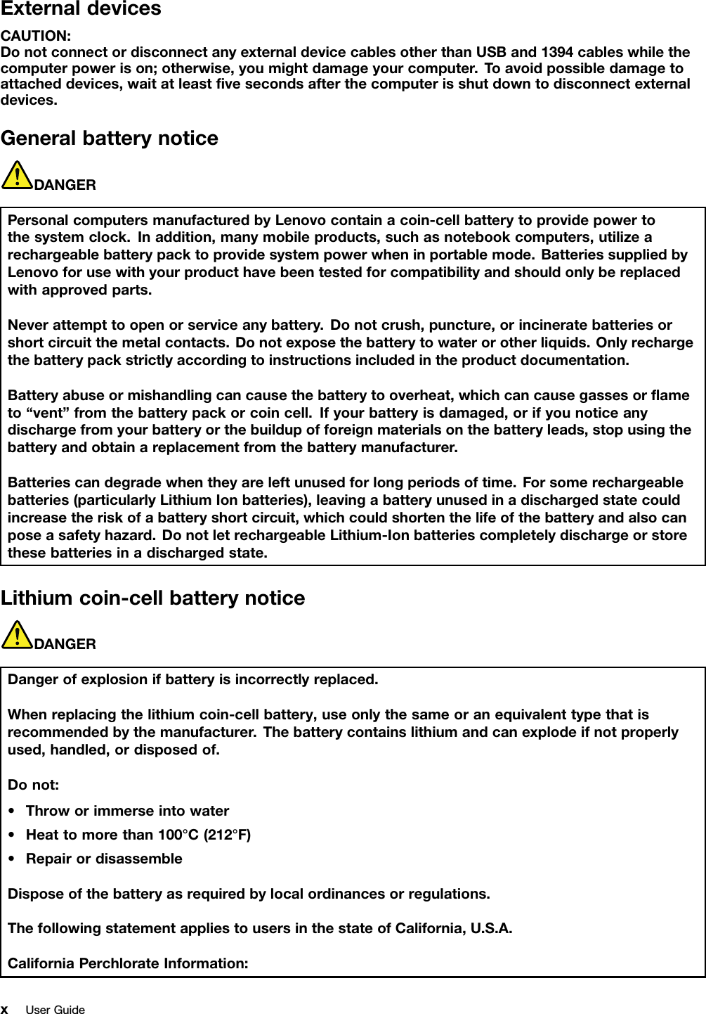 ExternaldevicesCAUTION:DonotconnectordisconnectanyexternaldevicecablesotherthanUSBand1394cableswhilethecomputerpowerison;otherwise,youmightdamageyourcomputer.Toavoidpossibledamagetoattacheddevices,waitatleastﬁvesecondsafterthecomputerisshutdowntodisconnectexternaldevices.GeneralbatterynoticeDANGERPersonalcomputersmanufacturedbyLenovocontainacoin-cellbatterytoprovidepowertothesystemclock.Inaddition,manymobileproducts,suchasnotebookcomputers,utilizearechargeablebatterypacktoprovidesystempowerwheninportablemode.BatteriessuppliedbyLenovoforusewithyourproducthavebeentestedforcompatibilityandshouldonlybereplacedwithapprovedparts.Neverattempttoopenorserviceanybattery.Donotcrush,puncture,orincineratebatteriesorshortcircuitthemetalcontacts.Donotexposethebatterytowaterorotherliquids.Onlyrechargethebatterypackstrictlyaccordingtoinstructionsincludedintheproductdocumentation.Batteryabuseormishandlingcancausethebatterytooverheat,whichcancausegassesorﬂameto“vent”fromthebatterypackorcoincell.Ifyourbatteryisdamaged,orifyounoticeanydischargefromyourbatteryorthebuildupofforeignmaterialsonthebatteryleads,stopusingthebatteryandobtainareplacementfromthebatterymanufacturer.Batteriescandegradewhentheyareleftunusedforlongperiodsoftime.Forsomerechargeablebatteries(particularlyLithiumIonbatteries),leavingabatteryunusedinadischargedstatecouldincreasetheriskofabatteryshortcircuit,whichcouldshortenthelifeofthebatteryandalsocanposeasafetyhazard.DonotletrechargeableLithium-Ionbatteriescompletelydischargeorstorethesebatteriesinadischargedstate.Lithiumcoin-cellbatterynoticeDANGERDangerofexplosionifbatteryisincorrectlyreplaced.Whenreplacingthelithiumcoin-cellbattery,useonlythesameoranequivalenttypethatisrecommendedbythemanufacturer.Thebatterycontainslithiumandcanexplodeifnotproperlyused,handled,ordisposedof.Donot:•Throworimmerseintowater•Heattomorethan100°C(212°F)•RepairordisassembleDisposeofthebatteryasrequiredbylocalordinancesorregulations.ThefollowingstatementappliestousersinthestateofCalifornia,U.S.A.CaliforniaPerchlorateInformation:xUserGuide